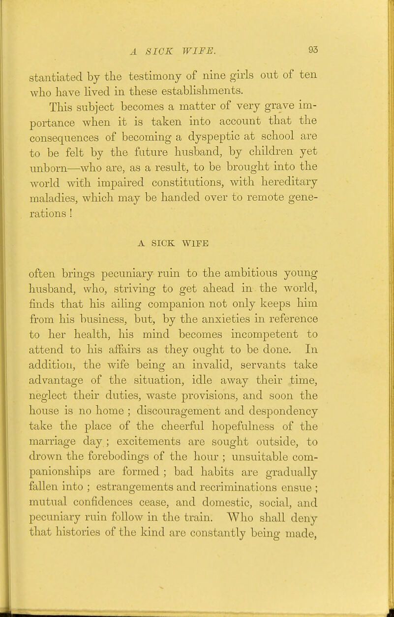 stantiated by the testimony of nine girls out of ten wlio have lived in these establishments. This subject becomes a matter of very grave im- portance when it is taken into account that the consequences of becoming a dyspeptic at school are to be felt by the future husband, by children yet unborn—who are, as a result, to be brought into the world with impaired constitutions, with hereditary maladies, which may be handed over to remote gene- rations ! A SICK WIFE often brings pecuniary ruin to the ambitious young husband, who, striving to get ahead in the world, finds that his ailing companion not only keeps him from his business, but, by the anxieties in reference to her health, his mind becomes incompetent to attend to his affairs as they ought to be done. In addition, the wife being an invalid, servants take advantage of the situation, idle away their time, neglect their duties, waste provisions, and soon the house is no home ; discouragement and despondency take the place of the cheerful hopefulness of the marriage day ; excitements are sought outside, to drown the forebodings of the hour ; unsuitable com- panionships are formed ; bad habits are gradually fallen into ; estrangements and recriminations ensue ; mutual confidences cease, and domestic, social, and pecuniary ruin follow in the train. Who shall deny that histories of the kind are constantly being made,