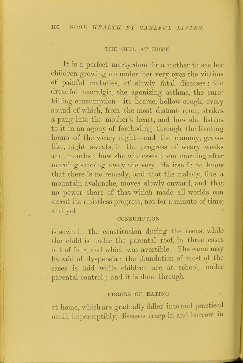 THE GIRL AT HOME. It is a perfect martyrdom for a mother to see her children growing up under her very eyes the victims of painful maladies, of slowly fatal diseases ; the dreadful neuralgia, the agonizing asthma, the sure- killing consumption—its hoarse, hollow cough, every sound of which, from the most distant room, strikes a pang into the mother's heart, and how she Hstens to it in an agony of foreboding through the livelong hours of the weary night—and the clammy, grave- like, night sweats, in the progress of weary weeks and months ; how she witnesses them morning after morning sapping away the very life itself; to know that there is no remedy, and that the malady, like a mountain avalanche, moves slowly onward, and that no power short of that which made all worlds can arrest its resistless pi'ogress, not for a minute of time; and yet CONSUMPTION is sown in the constitution during the teens, while the child is under the parental roof, in three cases out of four, and which was avertible. The same may be said of dyspepsia ; the foundation of most ot the CEtses is laid while children are at school, under parental control; and it is done through ERRORS OF EATING at home, which are gradually faller into and practised until, imperceptibly, diseases creep in and burrow in
