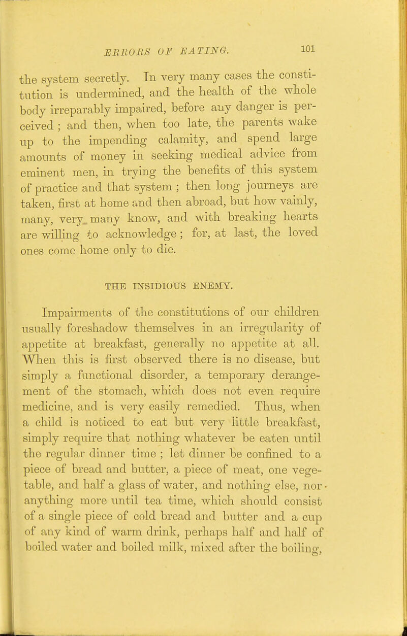 the system secretly. In very many cases the consti- tution is undermined, and the health of the whole body irreparably impaired, before any danger is per- ceived ; and then, when too late, the parents wake up to the impending calamity, and spend large amounts of money in seeking medical advice from eminent men, in trying the benefits of this system of practice and that system ; then long journeys are taken, first at home and then abroad, but how vainly, many, very, many know, and with breaking hearts are wilhng to acknowledge; for, at last, the loved ones come home only to die. THE INSIDIOUS ENEMY. Impairments of the constitutions of our children usually foreshadow themselves in an irregularity of appetite at breakfast, generally no appetite at all. When this is first observed there is no disease, but simply a functional disorder, a temporary derange- ment of the stomach, which does not even require medicine, and is very easily remedied. Thus, Avhen a child is noticed to eat but very little breakfast, simply require that nothing Mdiatever be eaten until the regular dinner time ; let dinner be confined to a piece of bread and butter, a piece of meat, one vege- table, and half a glass of water, and nothing else, nor anything more until tea time, which should consist of a single piece of cold bread and butter and a cup of any kind of warm drink, jDerhaps half and half of boiled water and boiled milk, mixed after the boilino-