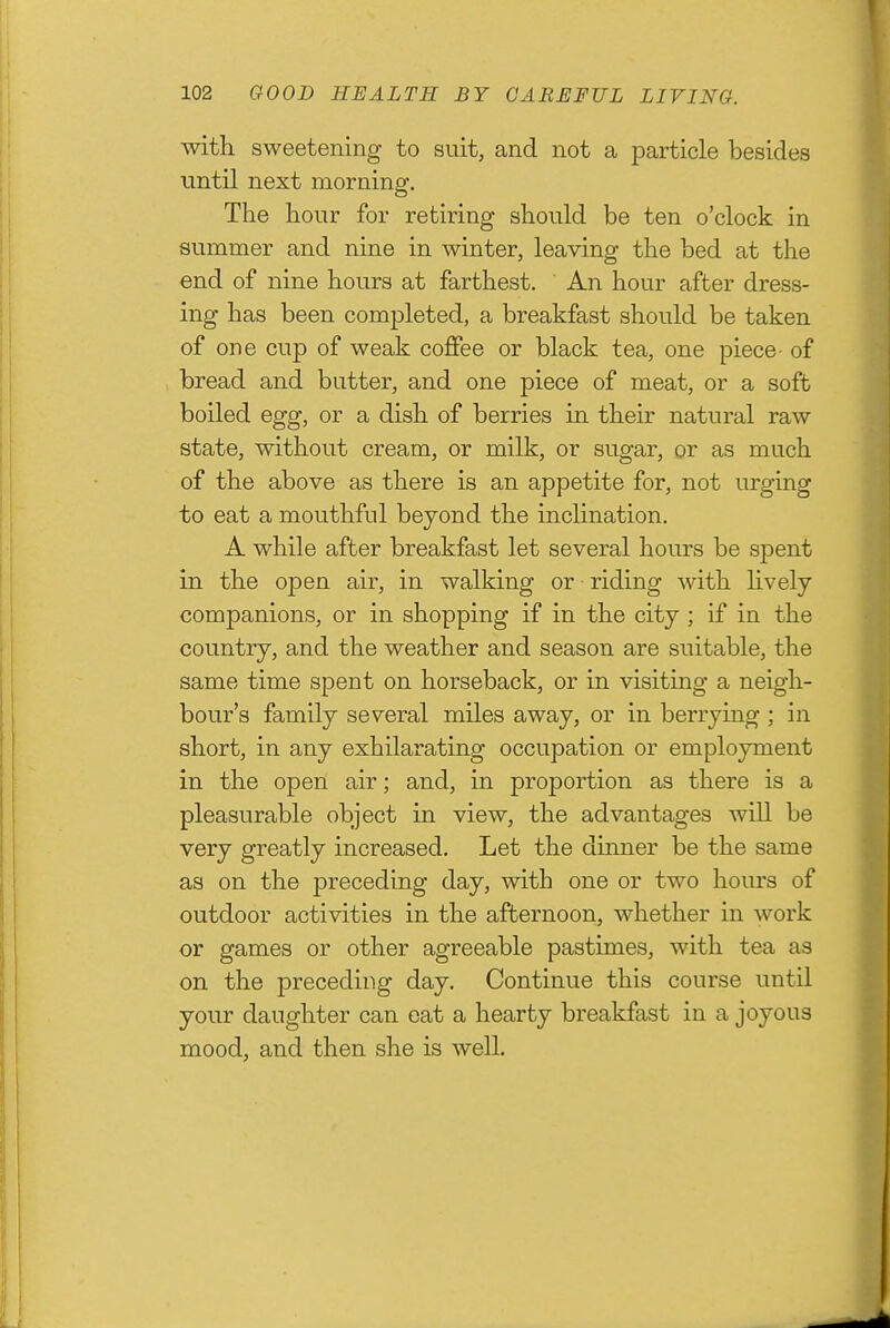 with sweetening to suit, and not a particle besides until next morning. The hour for retiring should be ten o'clock in summer and nine in winter, leaving the bed at the end of nine hours at farthest. An hour after dress- ing has been completed, a breakfast should be taken of one cup of weak coffee or black tea, one piece- of bread and butter, and one piece of meat, or a soft boiled egg, or a dish of berries in their natural raw state, without cream, or milk, or sugar, or as much of the above as there is an appetite for, not urging to eat a mouthful beyond the incHnation. A while after breakfast let several hours be spent in the open air, in walking or riding with hvely companions, or in shopping if in the city ; if in the country, and the weather and season are suitable, the same time spent on horseback, or in visiting a neigh- bour's family several miles away, or in berrying ; in short, in any exhilarating occupation or employment in the open air; and, in proportion as there is a pleasurable object in view, the advantages will be very greatly increased. Let the dmner be the same as on the preceding day, witb one or two hours of outdoor activities in the afternoon, whether in work or games or other agreeable pastimes, with tea as on the preceding day. Continue this course until your daughter can eat a hearty breakfast in a joyous mood, and then she is well.