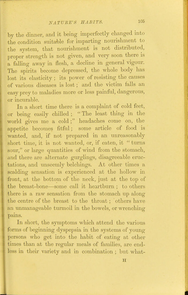 NATURE'S HABITS. by the dinner, and it being imperfectly changed into the condition suitable for imparting nourishment to the system, that nourishment is not distributed, proper strength is not given, and very soon there is a falling away in flesh, a decline in general vigour. The spirits become depressed, the whole body has lost its elasticity ; its power of resisting the causes of various diseases is lost; and the victim falls an easy prey to maladies more or less painful, dangerous, or incurable. In a short time there is a complaint of cold feet, or being easily chilled ;  The least thing in the world gives me a cold; headaches come on, the appetite becomes fitful; some article of food is wanted, and, if not prepared in an unreasonably short time, it is not wanted, or, if eaten, it  turns sour, or large quantities of wind from the stomach, and there are alternate gurglings, disagreeable eruc- tations, and unseemly belchings. At other times a scalding sensation is experienced at the hollow in front, at the bottom of the neck, just at the top of the breast-bone—some call it heartburn ; to others there is a raw sensation from the stomach up along the centre of the breast to the throat; others have an unmanageable turmoil in the bowels, or wrenching pains. In short, the symptoms which attend the various forms of beginning dyspepsia in the systems of young persons who get into the habit of eating at other times than at the regular meals of families, are end- less in their variety and in combination ; but what-