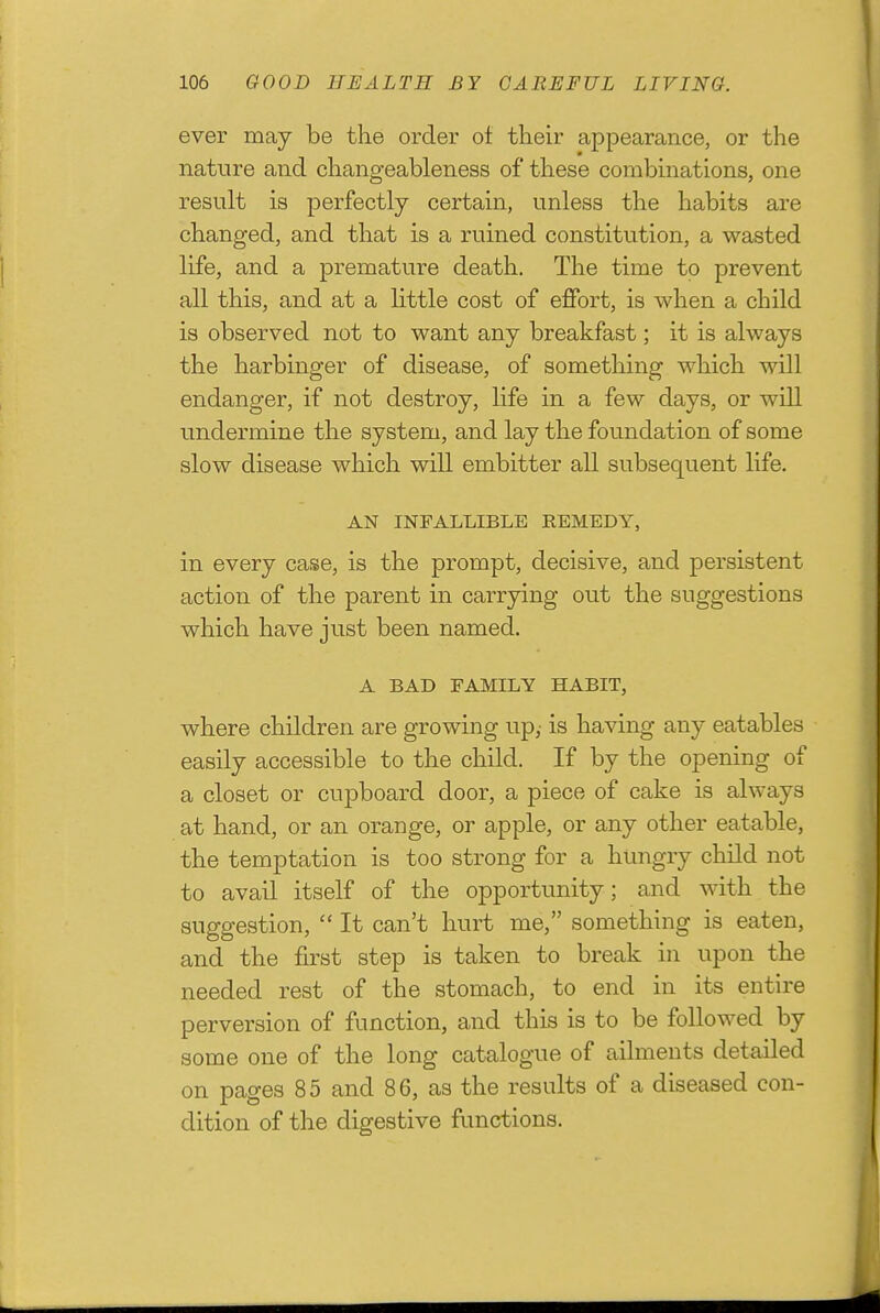 ever maj be the order of their appearance, or the nature and changeableness of these combmations, one result is perfectly certain, unless the habits are changed, and that is a ruined constitution, a wasted life, and a premature death. The time to prevent all this, and at a little cost of effort, is when a child is observed not to want any breakfast; it is always the harbinger of disease, of something which will endanger, if not destroy, life in a few days, or will undermine the system, and lay the foundation of some slow disease which will embitter all subsequent life. AN INFALLIBLE REMEDY, in every case, is the prompt, decisive, and persistent action of the parent in carrying out the suggestions which have just been named. A BAD FAMILY HABIT, where children are growing up,- is having any eatables easily accessible to the child. If by the opening of a closet or cupboard door, a piece of cake is always at hand, or an orange, or apple, or any other eatable, the temptation is too strong for a hungry child not to avail itself of the opportunity; and with the suggestion,  It can't hurt me, something is eaten, and the first step is taken to break in upon the needed rest of the stomach, to end in its entire perversion of function, and this is to be followed by some one of the long catalogue of ailments detailed on pages 85 and 86, as the results of a diseased con- dition of the digestive functions.