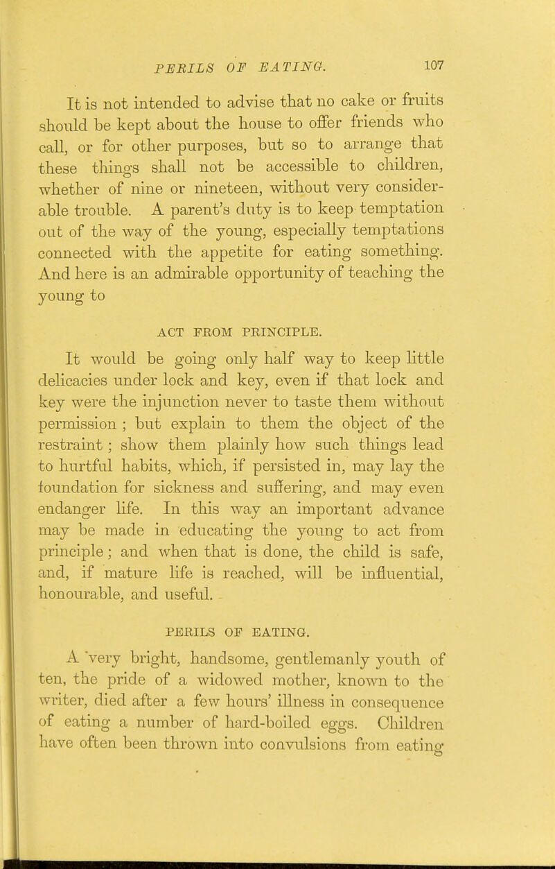 It is not intended to advise that no cake or fruits should be kept about the house to offer friends who call, or for other purposes, but so to arrange that these things shall not be accessible to children, whether of nine or nineteen, without very consider- able trouble. A parent's duty is to keep temptation out of the way of the young, especially temptations connected with the appetite for eating something. And here is an admirable opportunity of teaching the young to ACT FROM PRINCIPLE. It would be going only half way to keep little delicacies under lock and key, even if that lock and key were the injunction never to taste them without permission ; but explain to them the object of the restraint; show them plainly how such things lead to hurtful habits, which, if persisted in, may lay the foundation for sickness and suffering, and may even endanger life. In this way an important advance may be made in educating the young to act from principle; and when that is done, the child is safe, and, if mature life is reached, will be influential, honourable, and useful. PERILS OP EATING. A very bright, handsome, gentlemanly youth of ten, the pride of a widowed mother, known to the writer, died after a few hours' illness in consequence of eating a number of hard-boiled eggs. Children have often been thrown into convulsions from eatino* t3