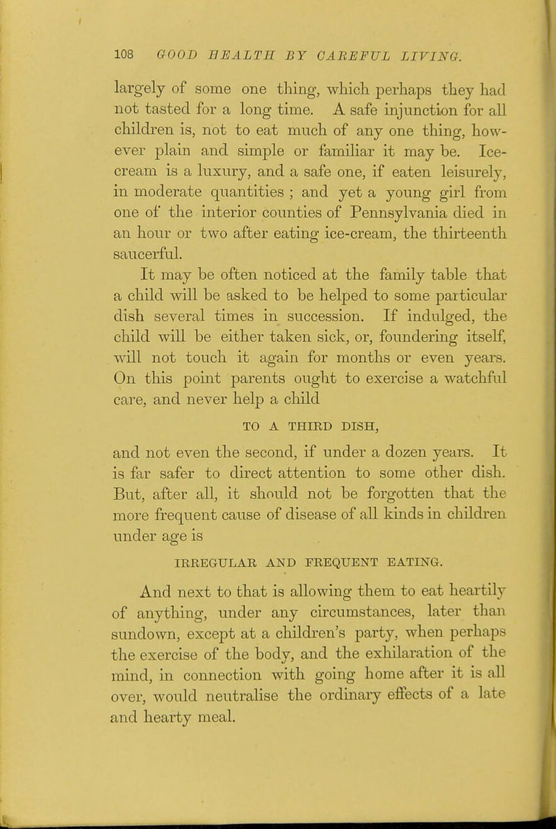 largely of some one thing, which i^erhaps they had not tasted for a long time. A safe injunction for all children is, not to eat much of any one thing, how- ever plain and simple or familiar it may be. Ice- cream is a luxury, and a safe one, if eaten leisurely, in moderate quantities ; and yet a young girl from one of the interior counties of Pennsylvania died in an hour or two after eating ice-cream, the thirteenth saucerful. It may be often noticed at the family table that a child will be asked to be helped to some particular dish several times in succession. If indulged, the child will be either taken sick, or, foundering itself, will not touch it again for months or even years. On this point parents ought to exercise a watchful care, and never help a child TO A THIRD DISH, and not even the second, if under a dozen years. It is far safer to direct attention to some other dish. But, after all, it should not be forgotten that the more frequent cause of disease of all kinds in children under age is IRREGULAR AND FREQUENT EATING. And next to that is allowing them to eat heartily of anything, under any circumstances, later than sundown, except at a children's party, when perhaps the exercise of the bodv, and the exhilaration of the mind, in connection with going home after it is aU over, would neutralise the ordinary effects of a late and hearty meal.