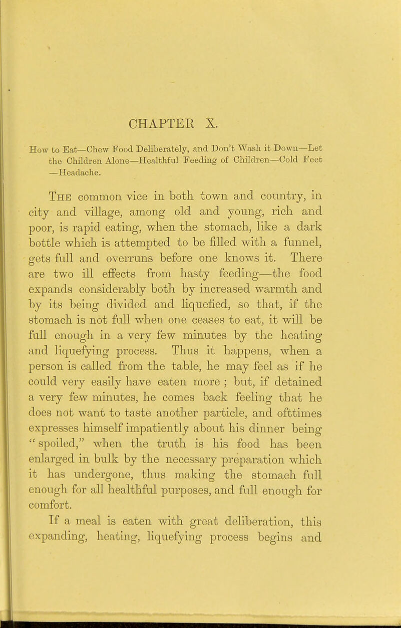 How to Eat—Chew Food Deliberately, and Don't Wash it Down—Let the Children Alone—Healthful Feeding of Children—Cold Feet —Headache. The common vice in both town and country, in city and village, among old and young, rich and poor, is rapid eating, when the stomach, like a dark bottle which is attempted to be filled with a funnel, gets full and overruns before one knows it. There are two ill effects from hasty feeding—the food expands considerably both by increased warmth and by its being divided and liquefied, so that, if the stomach is not full when one ceases to eat, it will be full enough in a very few minutes by the heating and liquefying process. Thus it happens, when a person is called from the table, he may feel as if he could very easily have eaten more ; but, if detained a very few minutes, he comes back feeling that he does not want to taste another particle, and offctimes expresses himself impatiently about his dinner being  spoiled, when the truth is his food has been enlarged in bulk by the necessary preparation which it has undergone, thus making the stomach full enough for all healthful purposes, and full enough for comfort. If a meal is eaten with great deliberation, this expanding, heating, liquefying process begins and
