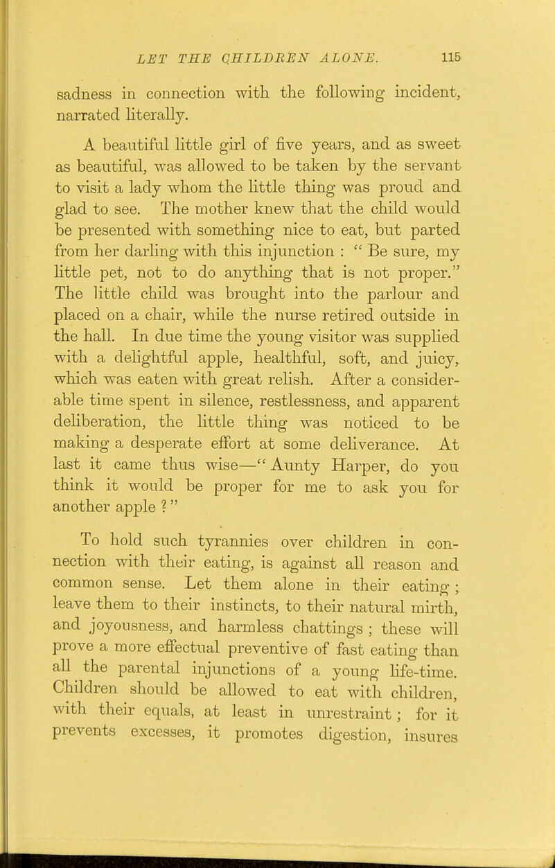 sadness in connection with tlie following incident, narrated literally, A beautiful little girl of jfive years, and as sweet as beautiful, was allowed to be taken by the servant to visit a lady whom the Httle thing was proud and glad to see. The mother knew that the child would be presented with something nice to eat, but parted from her darling with this injunction :  Be sure, my httle pet, not to do anjrthing that is not proper. The Uttle child was brought into the parlour and placed on a chair, while the nurse retired outside in the hall. In due time the young visitor was suppHed with a delightful apple, healthful, soft, and juicy, which was eaten with great relish. After a consider- able time spent in silence, restlessness, and apparent deliberation, the Httle thing was noticed to be making a desperate effort at some deliverance. At last it came thus wise— Aunty Harper, do you think it would be proper for me to ask you for another apple ? To hold such tyrannies over children in con- nection with their eating, is against all reason and common sense. Let them alone in their eating; leave them to their instincts, to their natural mirth, and joyousness, and harmless chattings ; these will prove a more effectual preventive of fast eating than all the parental injunctions of a young life-time. Children should be allowed to eat with children, with their equals, at least in unrestraint; for it prevents excesses, it promotes digestion, insures