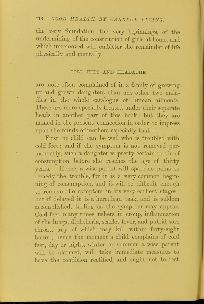 the very foundation, the very beginnings, of the undermining of the constitution of girls at home, and which unremoved will embitter the remainder of Hfe physically and mentally, COLD FEET AND HEADACHE are more often complained of in a family of growing up and grown daughters than any other two mala- dies in the whole catalogue of human ailments. These are more specially treated under their separate heads in another part of this book ; but they are named in the present connection in order to impress upon the minds of mothers especially that— First, no child can be well who is troubled with cold feet; and if the symptom is not removed per- manently, such a daughter is pretty certain to die of consumption before she reaches the age of thirty years. Hence, a wise parent will spare no pains to remedy the trouble, for it is a very common begin- ning of consumption, and it will be difficult enough to remove the symptom in its very earliest stages ; but if delayed it is a herculean task, and is seldom accomplished, trifling as the symptom may appear. Cold feet many times ushers in croup, inflammation of the lungs, diphtheria, scarlet fever, and putrid sore throat, any of which may kill within forty-eight hours ; hence the moment a child complains of cold feet, day or night, winter or summer, a wise parent will be alarmed, wiU take immediate measures to have the condition rectified, and ought not to rest