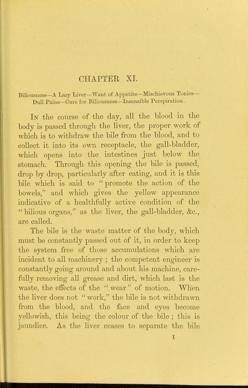 CHAPTER XI. Biliousness—A Lazy Liver—Want of Appetite—Mischievous Tonics- Dull Pains—Cure for Biliousness—Insensible Perspiration. In the course of the day, all the blood in the body is passed through the liver, the proper work of which is to withdraw the bile from the blood, and to collect it into its own receptacle, the gall-bladder, which opens into the intestines just below the stomach. Through this opening the bile is passed, drop by drop, particularly after eating, and it is this bile which is said to  promote the action of the bowels, and which gives the yellow appearance indicative of a healthfully active condition of the  bilious organs, as the liver, the gall-bladder, &c., are called. The bile is the waste matter of the body, which must be constantly passed out of it, in order to keep the system free of those accumulations which are incident to all machinery ; the competent engineer is constantly going around and about his machine, care- fully removing all grease and dirt, which last is the waste, the effects of the  wear  of motion. When the liver does not  work, the bile is not withdrawn from the blood, and the face and eyes become yellowish, this being the colour of the bile ; this is jaundice. As the liver ceases to separate the bile I