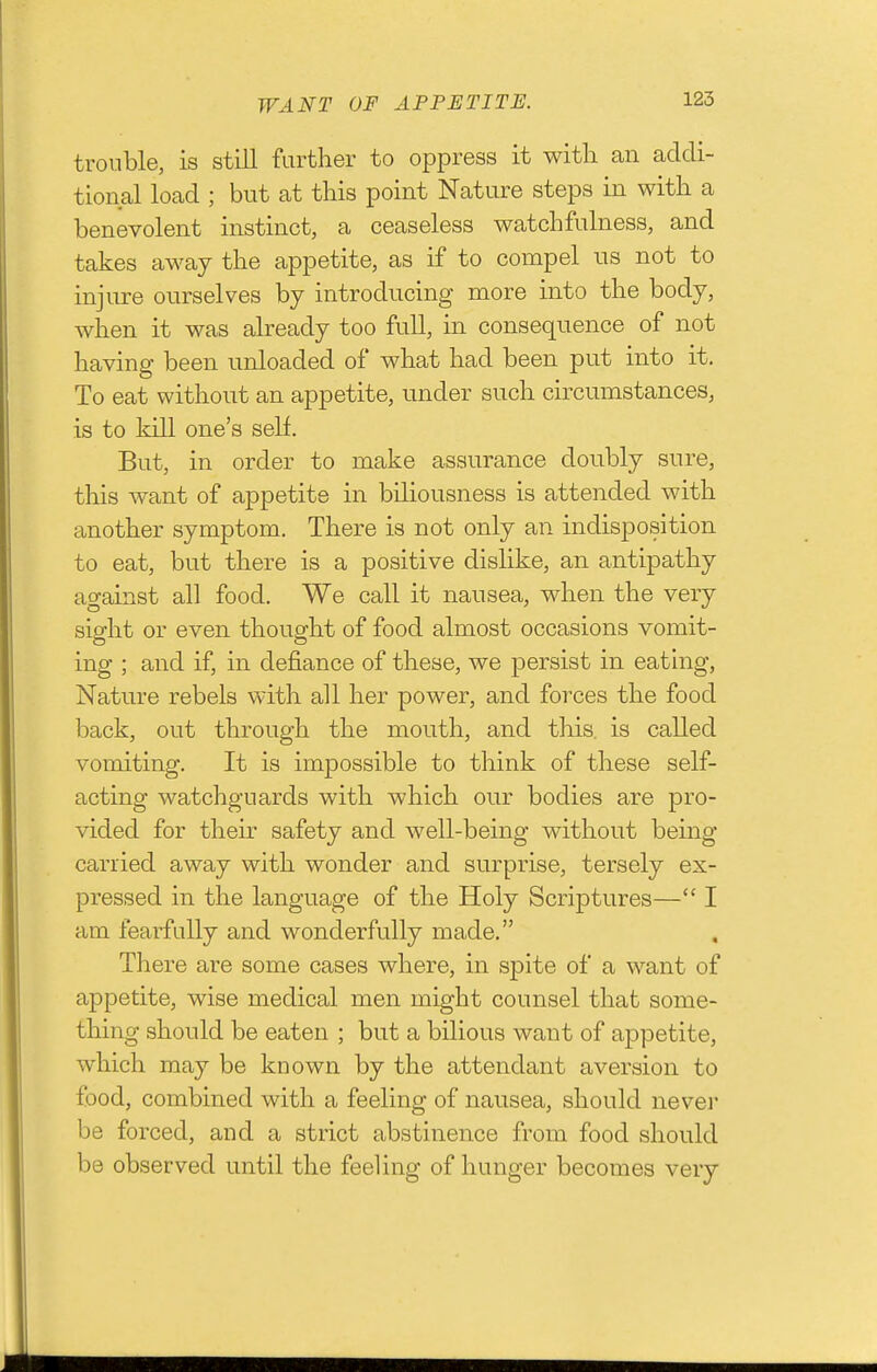 WANT OF APPETITE. trouble, is still farther to oppress it with an addi- tional load ; but at this point Nature steps in with a benevolent instinct, a ceaseless watchfulness, and takes away the appetite, as if to compel us not to injure ourselves by introducing more into the body, when it was already too full, in consequence of not having been unloaded of what had been put into it. To eat without an appetite, under such circumstances, is to kill one's self. But, in order to make assurance doubly sure, this want of appetite in biliousness is attended with another symptom. There is not only an indisposition to eat, but there is a positive dislike, an antipathy against all food. We call it nausea, when the very sight or even thought of food almost occasions vomit- ing ; and if, in defiance of these, we persist in eathig, Nature rebels with all her power, and forces the food back, out through the mouth, and this, is called vomiting. It is impossible to think of these self- acting watchguards with which our bodies are pro- vided for their safety and well-being without being carried away with wonder and surprise, tersely ex- pressed in the language of the Holy Scriptures— I am fearfully and wonderfully made. There are some cases where, in spite of a want of appetite, wise medical men might counsel that some- thing should be eaten ; but a bilious want of appetite, which may be known by the attendant aversion to food, combined with a feeling of nausea, should never be forced, and a strict abstinence from food should be observed until the feeling of hunger becomes very