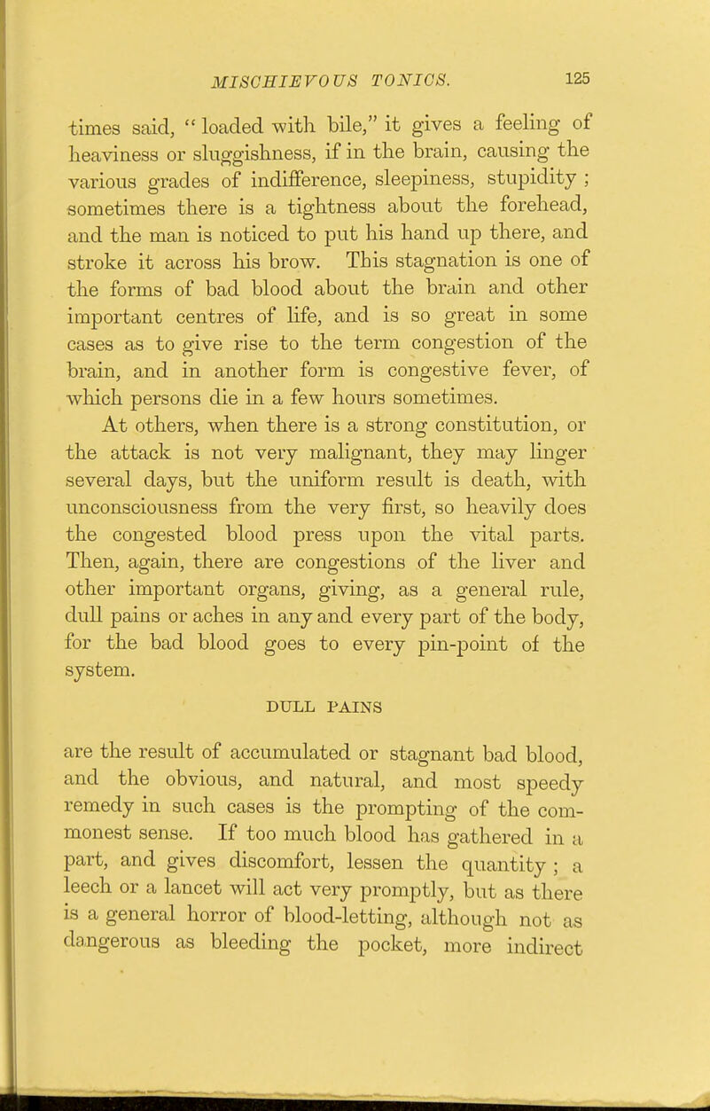 times said,  loaded with bile, it gives a feeling of lieaviness or sluggishness, if in the brain, causing the various grades of indifference, sleepiness, stupidity ; sometimes there is a tightness about the forehead, and the man is noticed to put his hand up there, and stroke it across his brow. This stagnation is one of the forms of bad blood about the brain and other important centres of life, and is so great in some cases as to give rise to the term congestion of the brain, and in another form is congestive fever, of which persons die in a few hours sometimes. At others, when there is a strong constitution, or the attack is not very malignant, they may linger several days, but the uniform result is death, with unconsciousness from the very first, so heavily does the congested blood press upon the vital parts. Then, again, there are congestions of the liver and other important organs, giving, as a general rule, dull pains or aches in any and every part of the body, for the bad blood goes to every pin-point of the system. DULL PAINS are the result of accumulated or stagnant bad blood, and the obvious, and natural, and most speedy remedy in such cases is the prompting of the com- monest sense. If too much blood has gathered in a part, and gives discomfort, lessen the quantity ; a leech or a lancet will act very promptly, but as there is a general horror of blood-letting, although not as da.ngerou3 as bleeding the pocket, more indirect