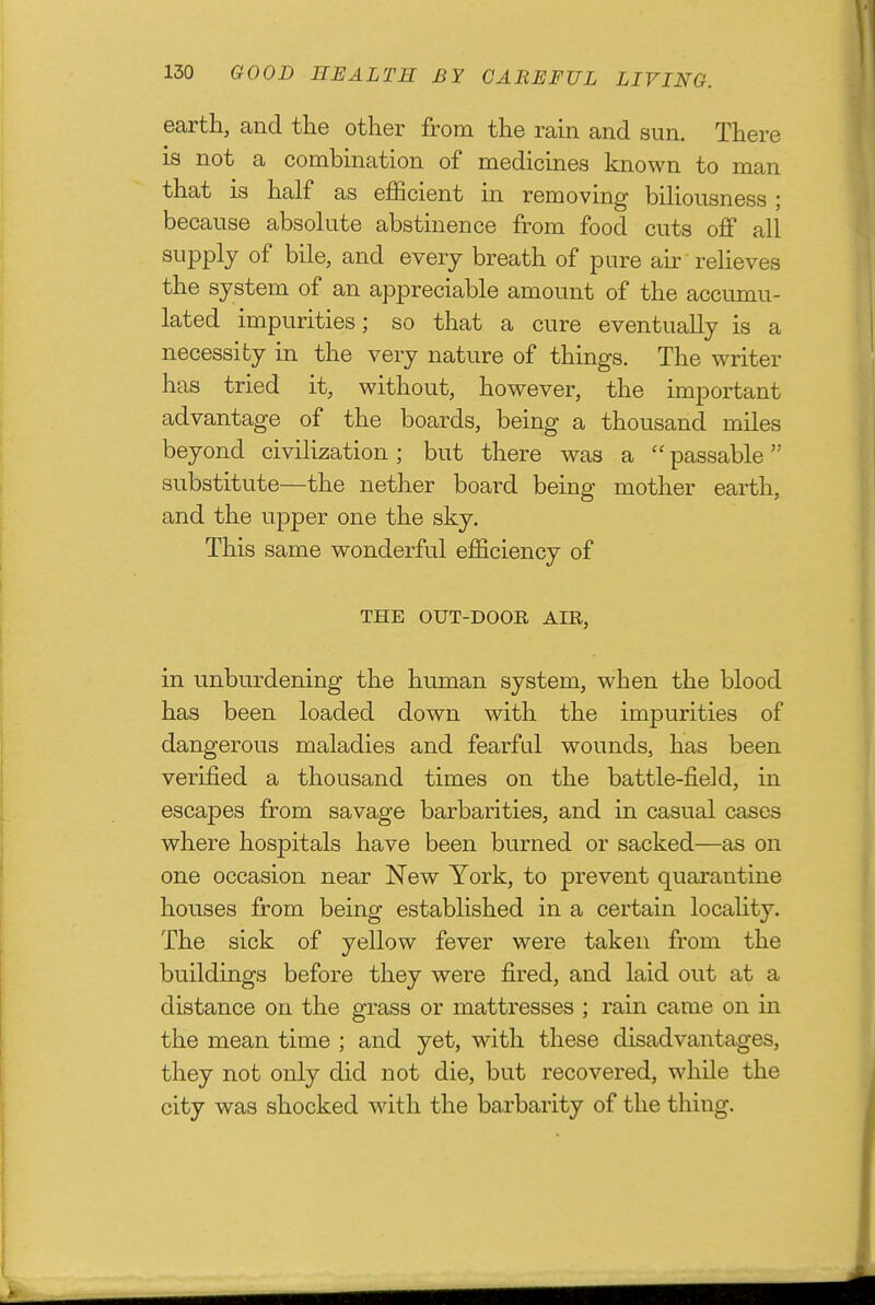 earth, and the other from the rain and sun. There is not a combination of medicines known to man that is half as efficient in removing biHousness ; because absolute abstinence from food cuts oJff all supply of bile, and every breath of pure au' relieves the system of an appreciable amount of the accumu- lated impurities; so that a cure eventually is a necessity in the very nature of things. The writer has tried it, without, however, the important advantage of the boards, being a thousand miles beyond civilization ; but there was a  passable substitute—the nether board being mother earth, and the upper one the sky. This same wonderful efficiency of THE OUT-DOOR AIR, in unburdening the human system, when the blood has been loaded down with the impurities of dangerous maladies and fearful wounds, has been verified a thousand times on the battle-field, in escapes from savage barbarities, and in casual cases where hospitals have been burned or sacked—as on one occasion near New York, to prevent quarantine houses from being established in a certain locality. The sick of yellow fever were taken from the buildings before they were fired, and laid out at a distance on the grass or mattresses ; rain came on in the mean time ; and yet, with these disadvantages, they not only did not die, but recovered, while the city was shocked with the barbarity of the thing.