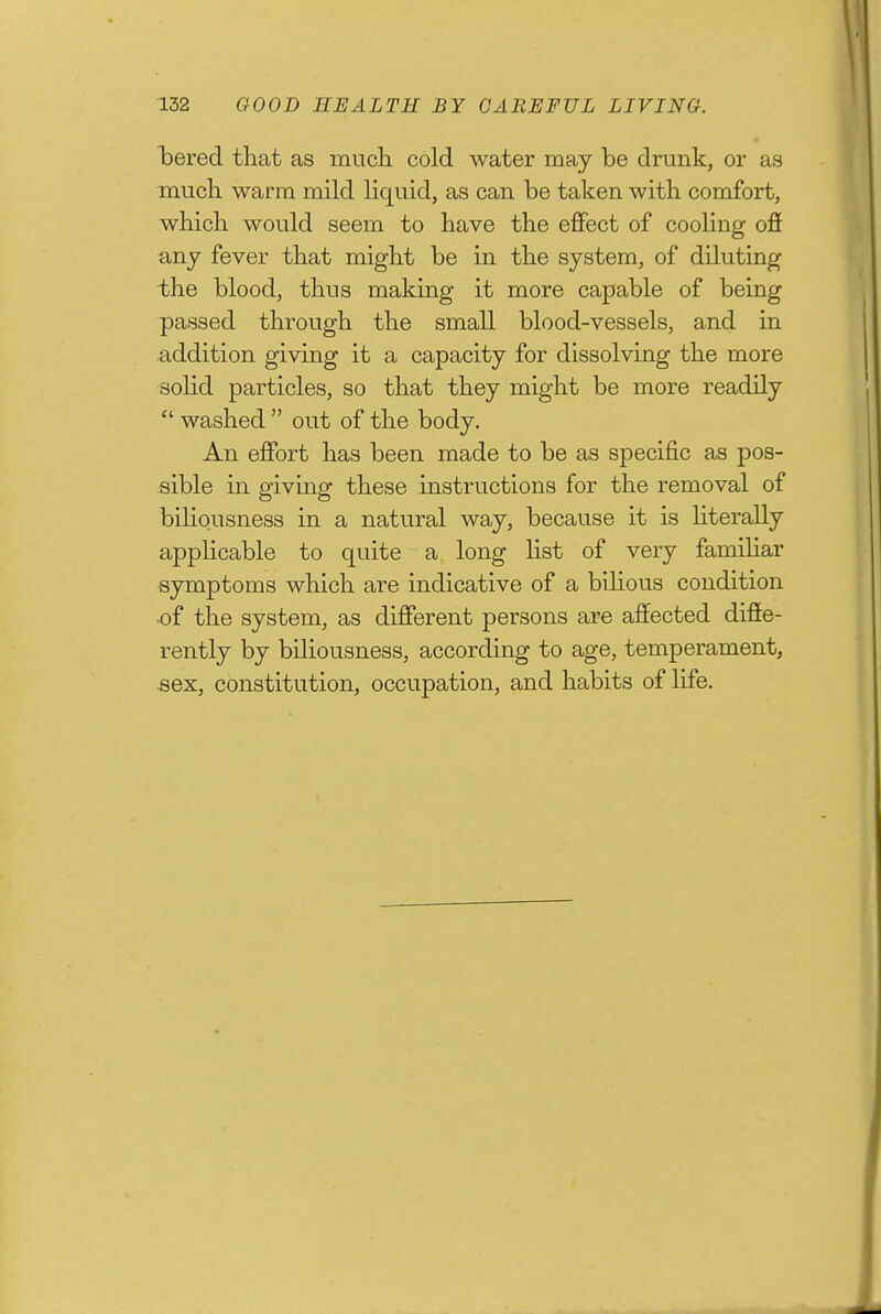 iDered that as mucli cold water may be drunk, or as mucli warm mild liquid, as can be taken with, comfort, which would seem to have the effect of cooling ofi any fever that might be in the system, of diluting the blood, thus making it more capable of being passed through the small blood-vessels, and in addition giving it a capacity for dissolving the more solid particles, so that they might be more readily  washed  out of the body. An effort has been made to be as specific as pos- sible in giving these instructions for the removal of biliousness in a natural way, because it is hterally applicable to quite a long list of very famiUar symptoms which are indicative of a bilious condition of the system, as different persons are affected diffe- rently by biliousness, according to age, temperament, ^ex, constitution, occupation, and habits of life.