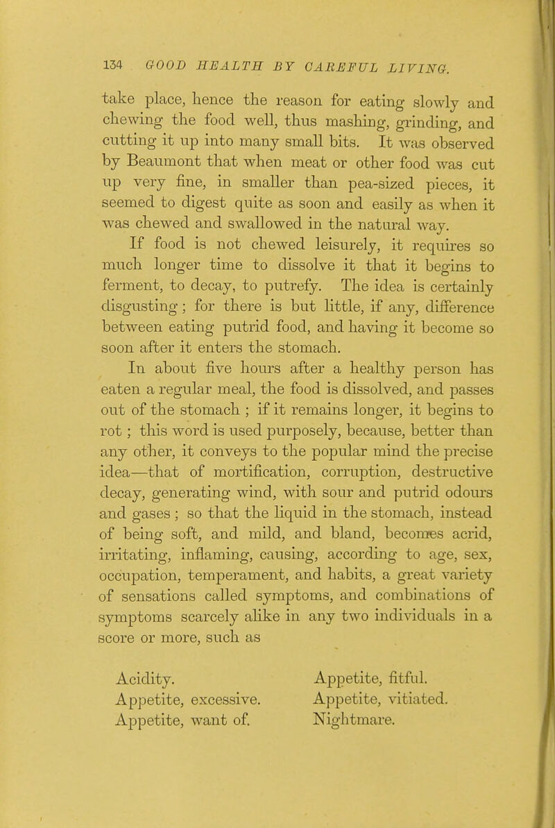 take place, hence the reason for eating slowly and chewing the food well, thus mashing, grinding, and cutting it up into many small bits. It was observed by Beaumont that when meat or other food was cut up very fine, in smaller than pea-sized pieces, it seemed to digest quite as soon and easily as when it was chewed and swallowed in the natural way. If food is not chewed leisurely, it requu-es so much longer time to dissolve it that it begins to ferment, to decay, to putrefy. The idea is certainly disgusting; for there is but little, if any, difference between eating putrid food, and having it become so soon after it enters the stomach. In about five hours after a healthy person has eaten a regular meal, the food is dissolved, and passes out of the stomach ; if it remains longer, it begins to rot; this word is used purposely, because, better than any other, it conveys to the popular mind the precise idea—that of mortification, corruption, destructive decay, generating wind, with sour and putrid odours and gases ; so that the liquid in the stomach, instead of being soft, and mild, and bland, becomes acrid, irritating, inflaming, causing, according to age, sex, occupation, temperament, and habits, a great variety of sensations called symptoms, and combinations of symptoms scarcely ahke in any two individuals in a score or more, such as Acidity. Appetite, fitful. Appetite, excessive. Appetite, vitiated. Appetite, want of. Nightmare.