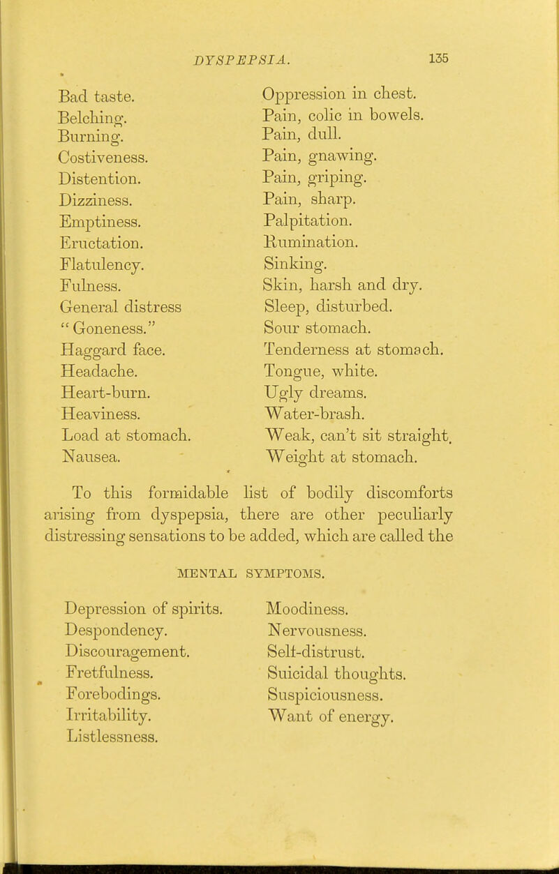 Bad taste. Oppression in chest. Belcliino-. Pain, colic in bowels. Burning. Pain, dull. Costiveness. Pain, gnawing. Distention. Pain, griping. Dizziness. Pain, sharp. Emptiness. Palpitation. Eructation. Kumination. Flatulency. Sinking. Fulness. Skin, harsh and dry. General distress Sleep, disturbed.  Goneness. Sour stomach. Haggard face. Tenderness at stomach. Headache. Tongue, white. Heart-burn. Ugly dreams. Heaviness. Water-brash. Load at stomacli. Weak, can't sit straight. Nausea. Weight at stomach. To this formidable list of bodily discomforts arising from dyspepsia, there are other peculiarly distressing sensations to be added, which are called the MENTAL SYMPTOMS. Depression of spirits. Despondency. Discouragement. Fretfulness. Forebodings. Irritability. Listlessness. Moodiness. Nervousness. Selt-distrust. Suicidal thoughts. Suspiciousness. Want of energy.
