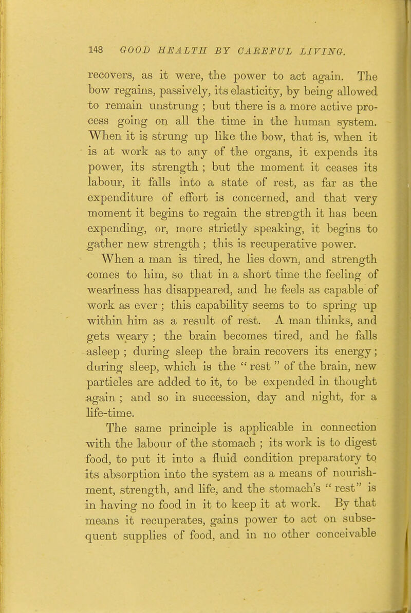 recovers, as it were, the power to act again. The bow regains, passively, its elasticity, by being allowed to remain unstrung ; but there is a more active pro- cess going on all the time in the human system. When it is strung up like the bow, that is, when it is at work as to any of the organs, it expends its power, its strength ; but the moment it ceases its labour, it falls into a state of rest, as far as the expenditure of effort is concerned, and that very moment it begins to regain the strength it has been expending, or, more strictly speaking, it begins to gather new strength ; this is recuperative power. When a man is tired, he lies down, and strength comes to him, so that in a short time the feeling of weariness has disappeared, and he feels as capable of work as ever ; this capability seems to to spring up within him as a result of rest. A man thinks, and gets weary ; the brain becomes tired, and he falls asleep ; during sleep the brain recovers its energy; during sleep, which is the  rest  of the brain, new particles are added to it, to be expended in thought again ; and so in succession, day and night, for a life-time. The same principle is applicable in connection with the labour of the stomach ; its work is to digest food, to put it into a fluid condition preparatory to its absorption into the system as a means of nourish- ment, strength, and life, and the stomach's rest is in having no food in it to keep it at work. By that means it recuperates, gains power to act on subse- quent supplies of food, and in no other conceivable