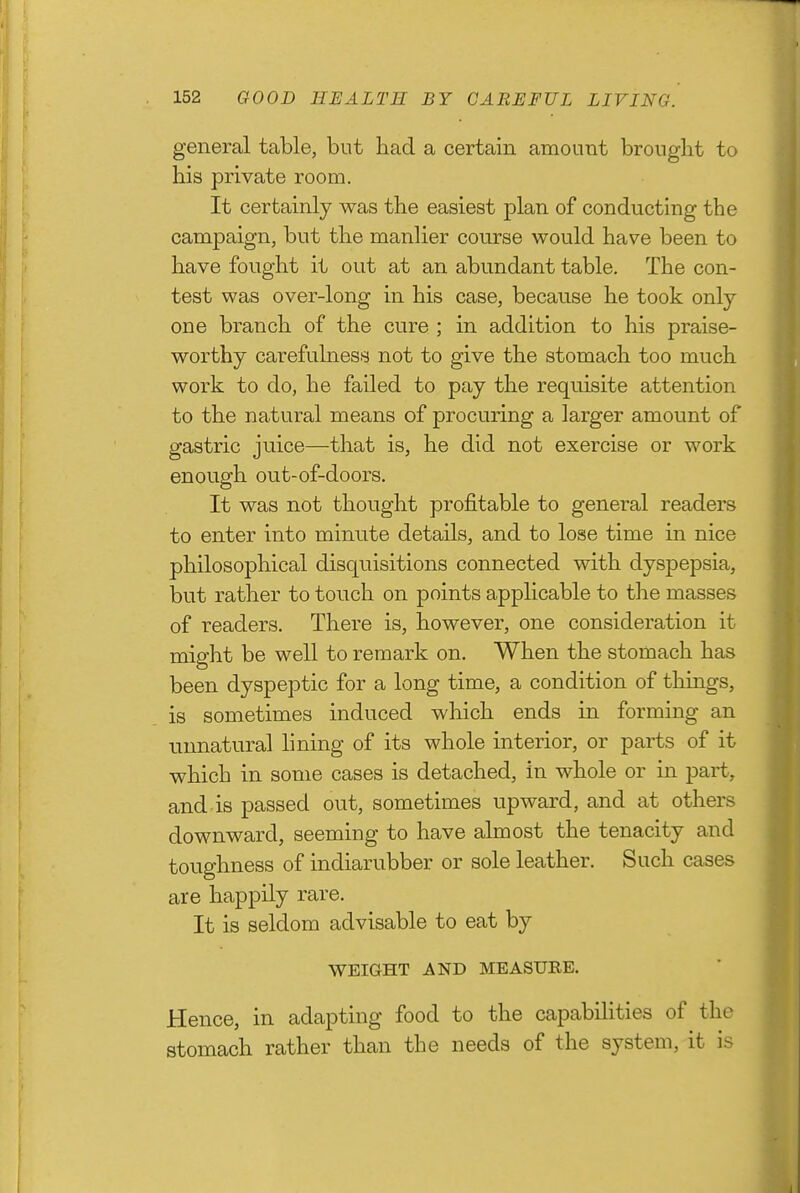 general table, but had a certain amount brought to his private room. It certainly was the easiest plan of conducting the campaign, but the manlier course would have been to have fought it out at an abundant table. The con- test was over-long in his case, because he took only- one branch of the cure ; in addition to his praise- worthy carefulness not to give the stomach too much work to do, he failed to pay the requisite attention to the natural means of procuring a larger amount of gastric juice—that is, he did not exercise or work enough out-of-doors. It was not thought profitable to general readers to enter into minute details, and to lose time in nice philosophical disquisitions connected with dyspepsia, but rather to touch on points applicable to the masses of readers. There is, however, one consideration it might be well to remark on. When the stomach has been dyspeptic for a long time, a condition of things, is sometimes induced which ends in forming an unnatural lining of its whole interior, or parts of it which in some cases is detached, in whole or in part, and is passed out, sometimes upward, and at others downward, seeming to have almost the tenacity and toughness of indiarubber or sole leather. Such cases are happily rare. It is seldom advisable to eat by WEIGHT AND MEASURE. Hence, in adapting food to the capabihties of the stomach rather than the needs of the system, it is