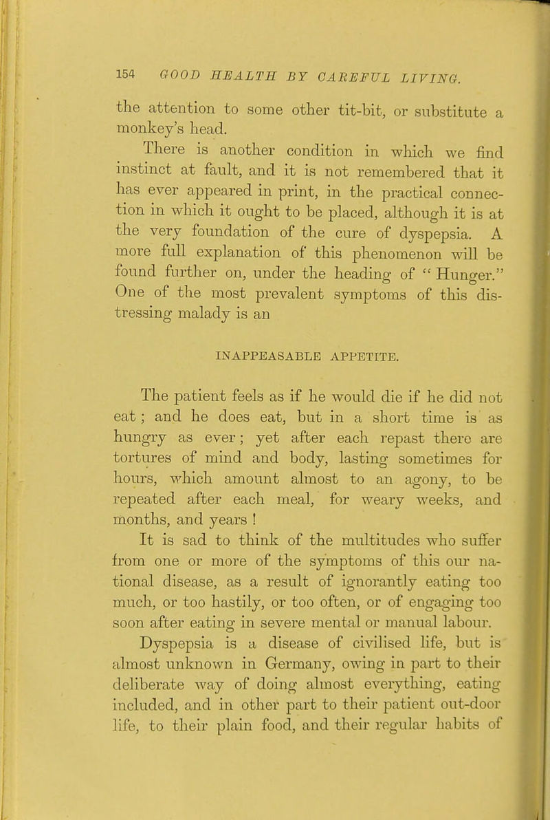 the attention to some other tit-bit, or substitute a monkey's head. There is another condition in which we find instinct at fault, and it is not remembered that it has ever appeared in print, in the practical connec- tion in which it ought to be placed, although it is at the very foundation of the cure of dyspepsia. A more full explanation of this phenomenon will be found further on, under the heading of  Hunger. One of the most prevalent symptoms of this dis- tressing malady is an INAPPEASABLB APPETITE. The patient feels as if he would die if he did not eat; and he does eat, but in a short time is as hungry as ever; yet after each repast there are tortures of mind and body, lasting sometimes for hours, which amount almost to an agony, to be repeated after each meal, for weary weeks, and months, and years ! It is sad to think of the multitudes who suffer from one or more of the symptoms of this our na- tional disease, as a result of ignorantly eating too much, or too hastily, or too often, or of engaging too soon after eating: in severe mental or manual labour. Dyspepsia is a disease of civilised life, but is almost unknown in Germany, owing in part to their deliberate way of doing almost everything, eating included, and in other part to their patient out-door life, to their plain food, and their regular habits of