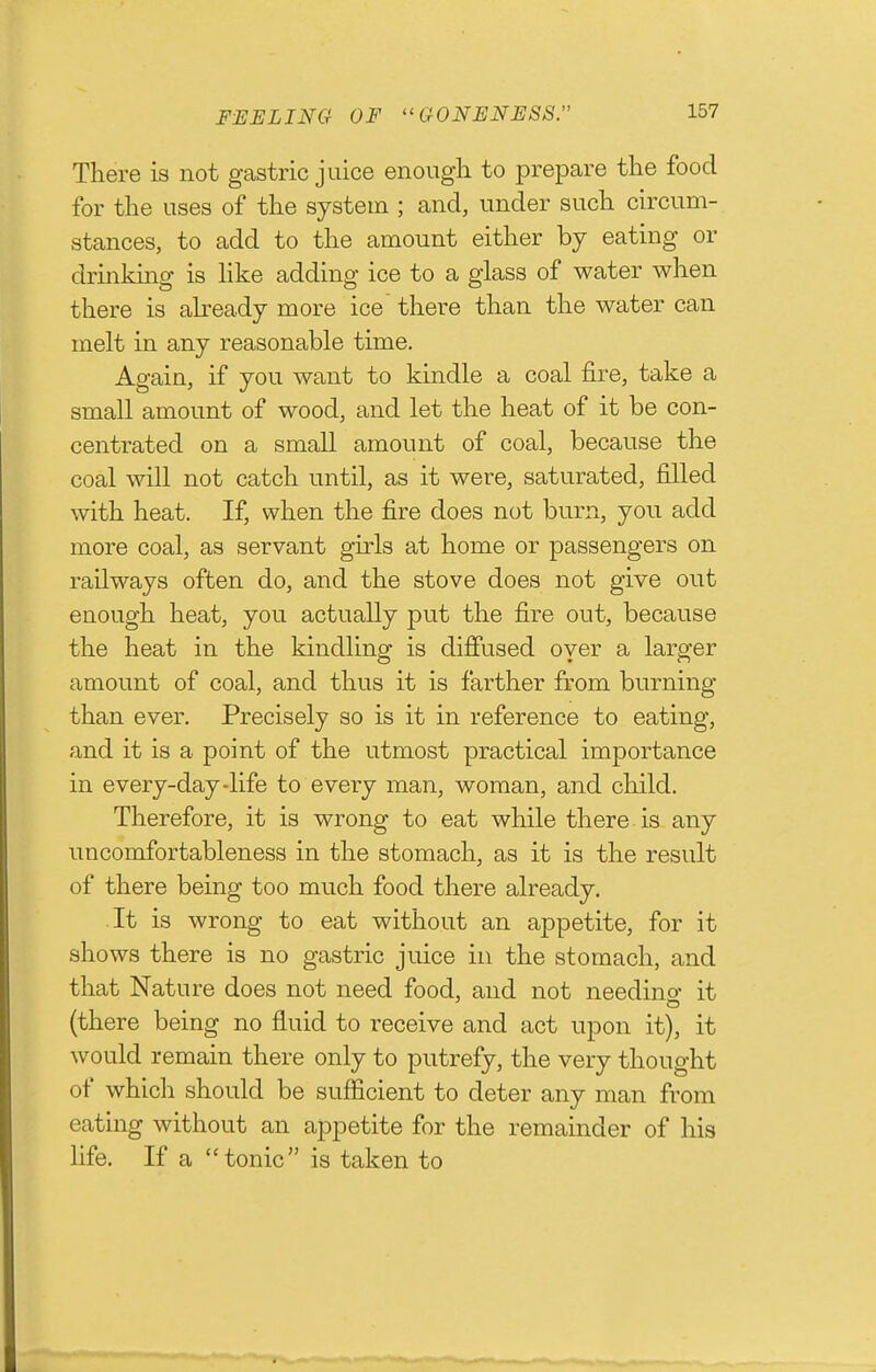 FEELING OF GONENESS. There is not gastric juice enough to prepare the food for the uses of the system ; and, under such circum- stances, to add to the amount either by eating or drinkmg is hke adding ice to a glass of water when there is ah-eady more ice there than the water can melt in any reasonable time. Again, if you want to kindle a coal fire, take a small amount of wood, and let the heat of it be con- centrated on a small amount of coal, because the coal will not catch until, as it were, saturated, filled with heat. If, when the fire does not burn, you add more coal, as servant girls at home or passengers on railways often do, and the stove does not give out enough heat, you actually put the fire out, because the heat in the kindling is diffused oyer a larger amount of coal, and thus it is farther from burning than ever. Precisely so is it in reference to eating, and it is a point of the utmost practical importance in every-day-life to every man, woman, and child. Therefore, it is wrong to eat while there. is any uncomfortableness in the stomach, as it is the result of there being too much food there already. It is wrong to eat without an appetite, for it shows there is no gastric juice in the stomach, and that Nature does not need food, and not needino- it (there being no fluid to receive and act upon it), it would remain there only to putrefy, the very thought of which should be sufficient to deter any man from eating without an appetite for the remainder of his life. If a tonic is taken to