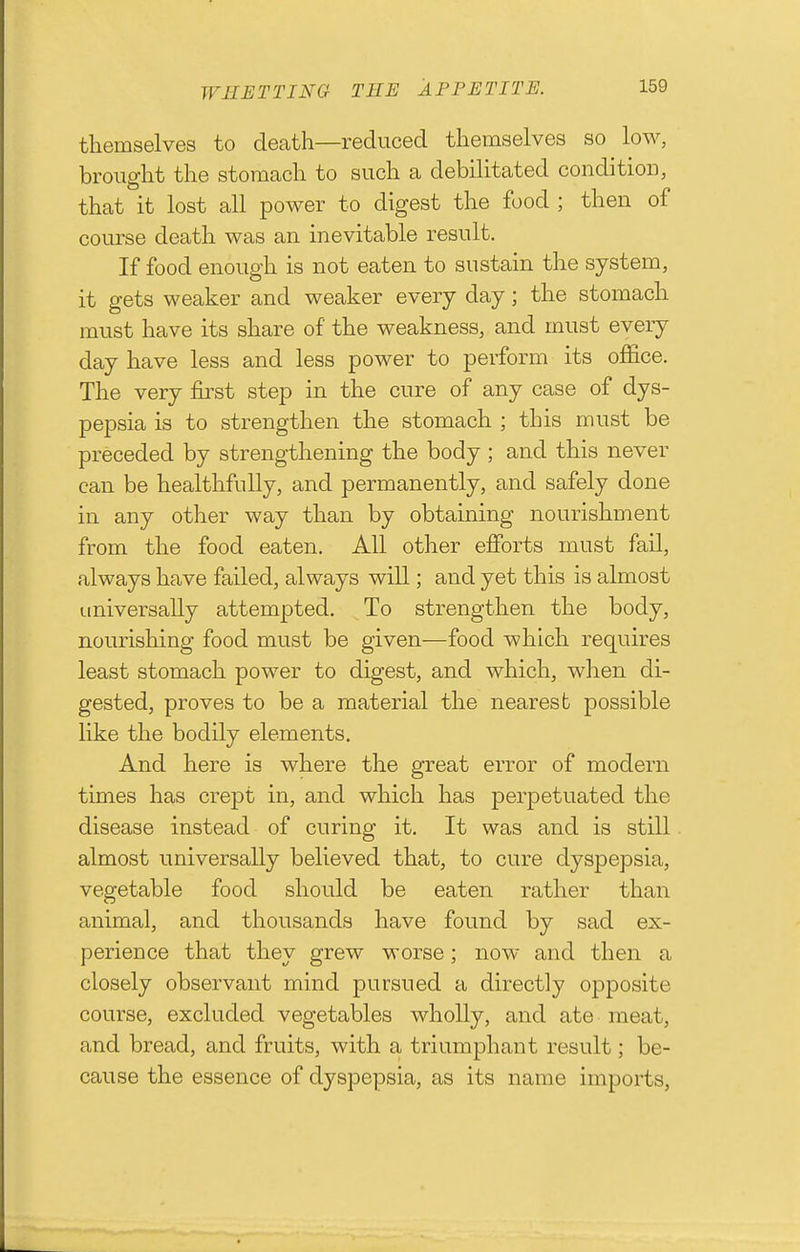 themselves to death—reduced themselves so low, brought the stomach to such a debilitated condition, that it lost all power to digest the food ; then of course death was an inevitable result. If food enough is not eaten to sustain the system, it gets weaker and weaker every day; the stomach must have its share of the weakness, and must every day have less and less power to perform its office. The very first step in the cure of any case of dys- pepsia is to strengthen the stomach ; this must be preceded by strengthening the body ; and this never can be healthfully, and permanently, and safely done in any other way than by obtaining nourishment from the food eaten. All other efforts must fail, always have failed, always will; and yet this is almost Liniversally attempted. To strengthen the body, nourishing food must be given—food which requires least stomach power to digest, and which, when di- gested, proves to be a material the nearest possible like the bodily elements. And here is where the great error of modern times has crept in, and which has perpetuated the disease instead of curing it. It was and is still almost universally believed that, to cure dyspepsia, vegetable food should be eaten rather than animal, and thousands have found by sad ex- perience that they grew worse; now and then a closely observant mind pursued a directly opposite course, excluded vegetables wholly, and ate meat, and bread, and fruits, with a triumphant result; be- cause the essence of dyspepsia, as its name imports,
