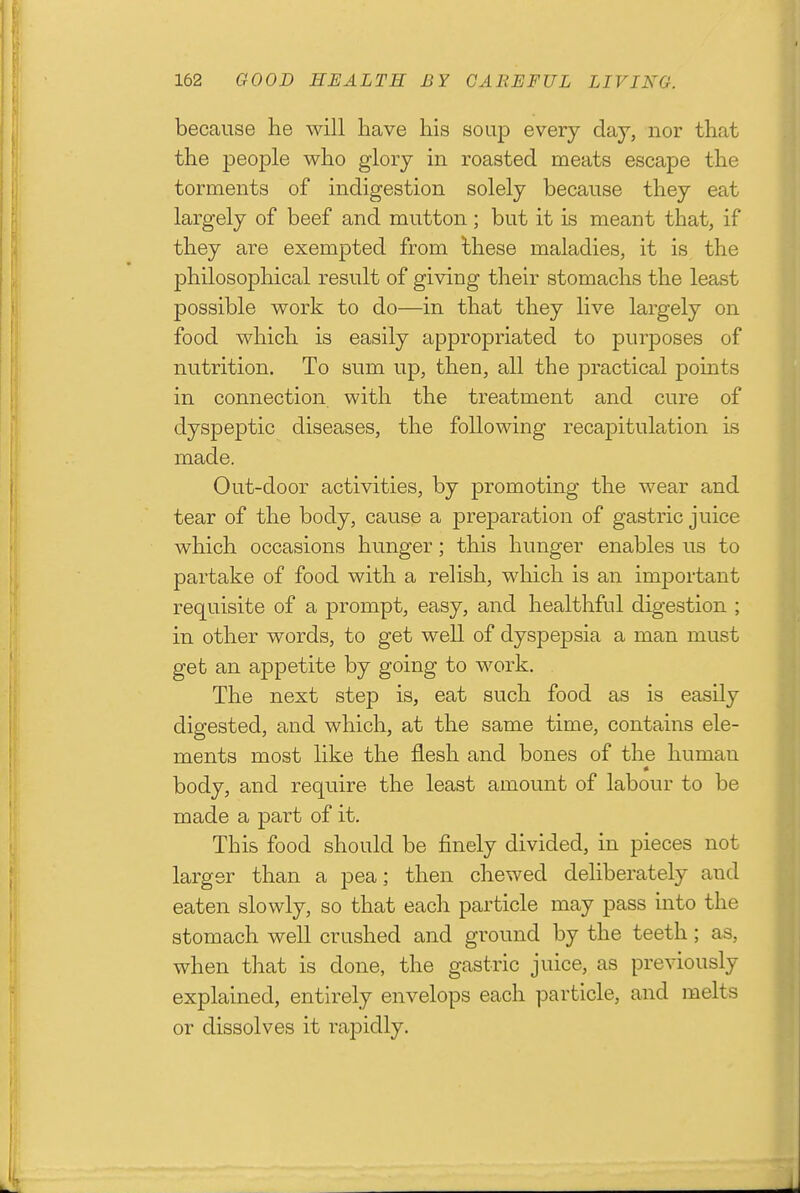 because he will have his soup every day, nor that the people who glory in roasted meats escape the torments of indigestion solely because they eat largely of beef and mutton; but it is meant that, if they are exempted from these maladies, it is the philosophical result of giving their stomachs the least possible work to do—in that they live largely on food which is easily appropriated to purposes of nutrition. To sum up, then, all the practical points in connection with the treatment and cure of dyspeptic diseases, the following recapitulation is made. Out-door activities, by promoting the wear and tear of the body, cause a preparation of gastric juice which occasions hunger; this hunger enables us to partake of food with a relish, which is an important requisite of a prompt, easy, and healthful digestion ; in other words, to get well of dyspepsia a man must get an appetite by going to work. The next step is, eat such food as is easily digested, and which, at the same time, contains ele- ments most like the flesh and bones of the human body, and require the least amount of labour to be made a part of it. This food should be finely divided, in pieces not larger than a pea; then chewed deliberately and eaten slowly, so that each particle may pass into the stomach well crushed and ground by the teeth; as, when that is done, the gastric juice, as previously explained, entirely envelops each particle, and melts or dissolves it rapidly.