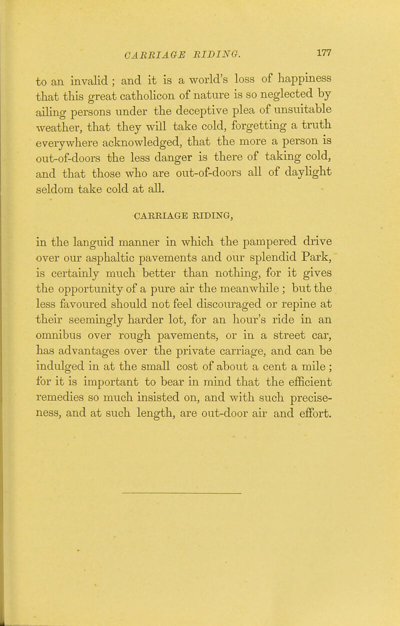 GARBIAGE BIDING. to an invalid ; and it is a world's loss of happiness that this great catholicon of nature is so neglected by ailing persons under the deceptive plea of unsuitable weather, that they will take cold, forgetting a truth everywhere acknowledged, that the more a person is out-of-doors the less danger is there of taking cold, and that those who are out-of-doors all of daylight seldom take cold at all. CAERIAGE HIDING, in the languid manner in which the pampered drive over our asphaltic pavements and our splendid Park, is certainly much better than nothing, for it gives the opportunity of a pure air the meanwhile ; but the less favoured should not feel discouraged or repine at their seemingly harder lot, for an hour's ride in an omnibus over rough pavements, or in a street car, has advantages over the private carriage, and can be indulged in at the small cost of about a cent a mile ; for it is important to bear in mind that the eflScient remedies so much insisted on, and with such precise- ness, and at such length, are out-door air and effort.