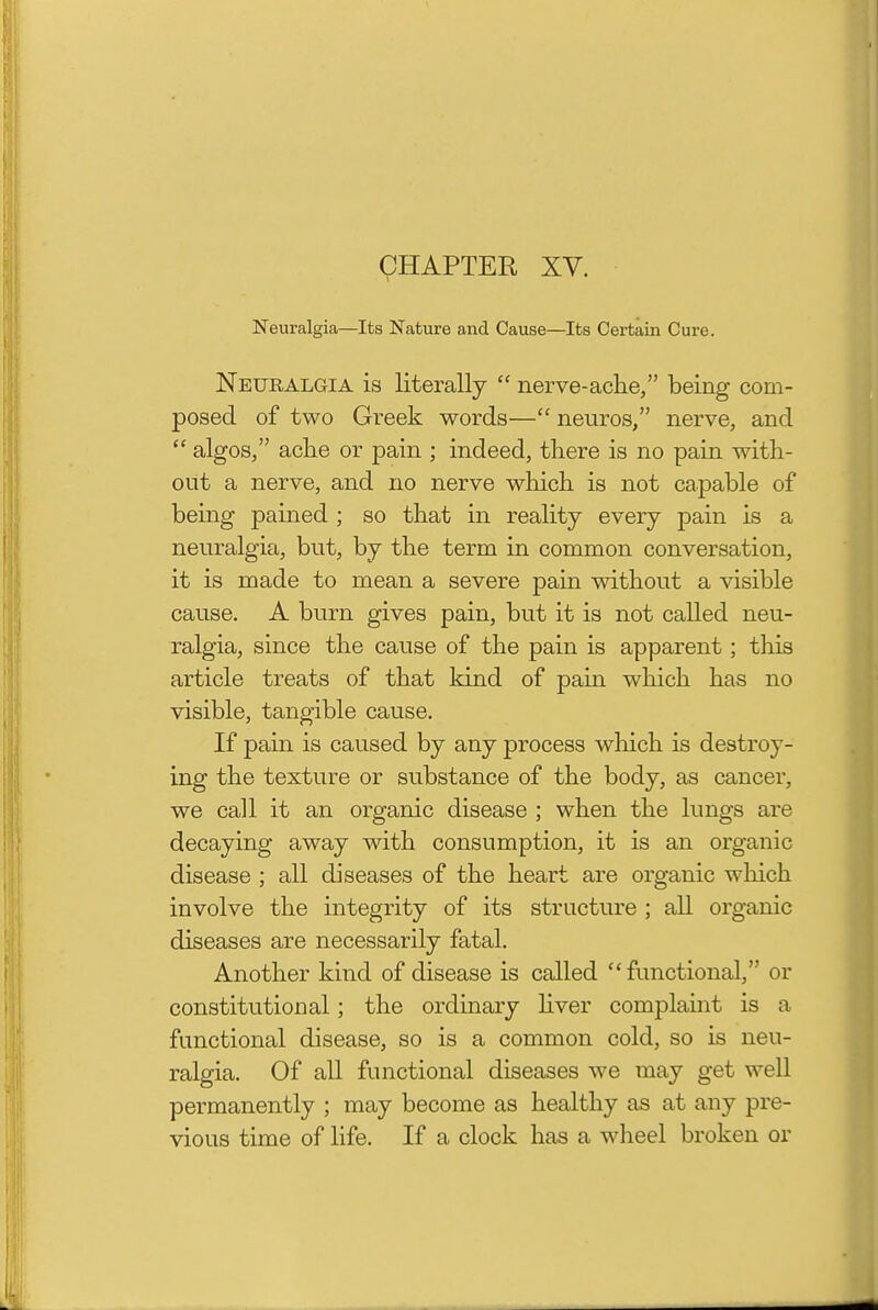 CHAPTER XV. Neuralgia—Its Nature and Cause—Its Certain Cure. Neuralgia is literally  nerve-ache, being com- posed of two Greek words— neuros, nerve, and  algos, ache or pain ; indeed, there is no pain with- out a nerve, and no nerve which is not capable of being pained ; so that in reality every pain is a neuralgia, but, by the term in common conversation, it is made to mean a severe pain without a visible cause. A burn gives pain, but it is not called neu- ralgia, since the cause of the pain is apparent; this article treats of that kind of pain which has no visible, tangible cause. If pain is caused by any process wliich is destroy- ing the texture or substance of the body, as cancer, we call it an organic disease ; when the lungs are decaying away with consumption, it is an organic disease ; all diseases of the heart are organic which involve the integrity of its structure ; all organic diseases are necessarily fatal. Another kind of disease is called functional, or constitutional; the ordinary hver complaint is a functional disease, so is a common cold, so is neu- ralgia. Of all functional diseases we may get well permanently ; may become as healthy as at any pre- vious time of life. If a clock has a wheel broken or