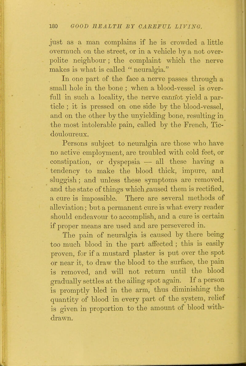just as a man complains if he is crowded a little overmucli on the street, or in a vehicle by a not over- polite neighbour; the complaint which the nerve makes is what is called  neuralgia. In one part of the face a nerve passes through a small hole in the bone ; when a blood-vessel is over- full in such a locality, the nerve cannot yield a par- ticle ; it is pressed on one side by the blood-vessel, and on the other by the unyielding bone, resulting in the most intolerable pain, called by the French, Tic- douloureux. Persons subject to neuralgia are those who have no active employment, are troubled with cold feet, or constipation, or dyspepsia — all these having a tendency to make the blood thick, impure, and sluggish; and unless these symptoms are removed, and the state of things which .caused them is rectified, a cure is impossible. There are several methods of alleviation; but a permanent cure is what every reader should endeavour to accomphsh, and a cure is certain if proper means are used and are persevered in. The pain of neuralgia is caused by there being too much blood in the part affected ; this is easily proven, for if a mustard plaster is put over the spot or near it, to draw the blood to the surface, the pain is removed, and will not return until the blood gradually settles at the ailing spot again. If a person is promptly bled in the arm, thus diminishing the quantity of blood in every part of the system, reHef is given in proportion to the amount of blood with- drawn.