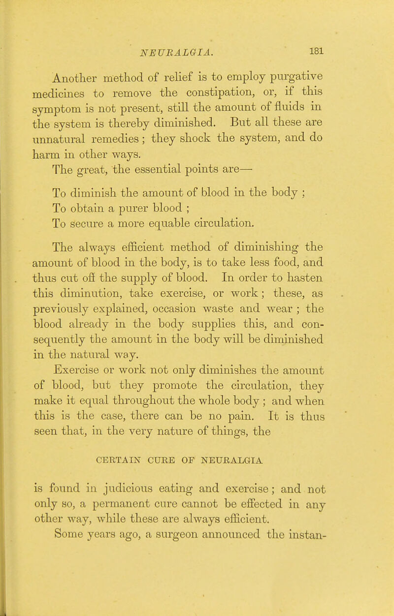 Another method of relief is to employ purgative medicines to remove the constipation, or, if this symptom is not present, still the amount of fluids in the system is thereby diminished. But all these are unnatural remedies ; they shock the system, and do harm in other ways. The great, the essential points are— To diminish the amount of blood in the body ; To obtain a purer blood ; To secure a more equable circulation. The always efficient method of diminishing the amount of blood in the body, is to take less food, and thus cut ofi the supply of blood. In order to hasten this diminution, take exercise, or work; these, as previously explained, occasion waste and wear ; the blood already in the body supplies this, and con- sequently the amount in the body will be diminished in the natural way. Exercise or work not only diminishes the amount of blood, but they promote the circulation, they make it equal throughout the whole body ; and when this is the case, there can be no pain. It is thus seen that, in the very nature of things, the CERTAIN CURE OF NEURALGIA is found in judicious eating and exercise; and not only so, a permanent cure cannot be effected in any other way, while these are always efficient. Some years ago, a surgeon announced the instan-