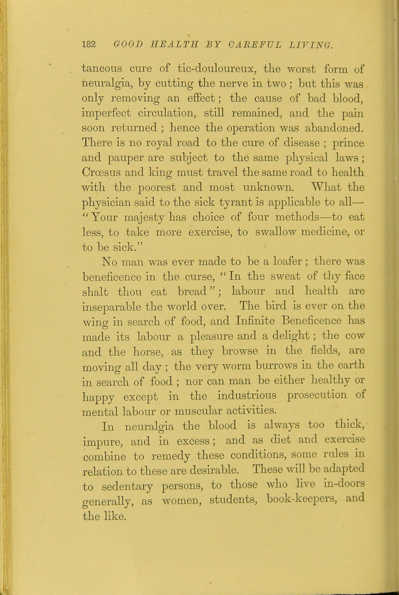 taneous cure of tic-douloureiix, the worst form of neuralgia, by cutting the nerve in two ; but this was only removing an effect; the cause of bad blood, imperfect circulation, still remained, and the pain soon returned ; hence the operation was abandoned. There is no royal road to the cure of disease ; prince and pauper are subject to the same physical laws; Croesus and king must travel the same road to health with the poorest and most unknown. What the physician said to the sick tyrant is apphcable to all—  Your majesty has choice of four methods—to eat less, to take more exercise, to swallow medicine, or to be sick. No man was ever made to be a loafer ; there was beneficence in the curse,  In the sweat of thy face shalt thou eat bread; labour and health are inseparable the world over. The bird is ever on the wing in search of food, and Infinite Beneficence has made its labour a pleasure and a delight; the cow and the horse, as they browse in the fields, are moving all day; the very worm burrows in the earth in search of food ; nor can man be either healthy or happy except in the industrious prosecution of mental labour or muscular activities. In neuralgia the blood is always too thick, impure, and in excess; and as diet and exercise combine to remedy these conditions, some rules in relation to these are desirable. These will be adapted to sedentary persons, to those who live m-doors generally, as women, students, book-keepers, and the like.
