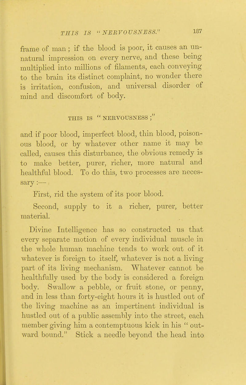 THIS IS NERVOUSNESS. frame of man ; if the blood is poor, it causes an un- natural impression on every nerve, and these being- multiplied into millions of filaments, each conveying to the brain its distinct complaint, no wonder there is irritation, confusion, and universal disorder of mind and discomfort of body. THIS IS nervousness; and if poor blood, imperfect blood, thin blood, poison- ous blood, or by whatever other name it may be called, causes this disturbance, the obvious remedy is to make better, purer, richer, more natural and healthful blood. To do this, two processes are neces- sary :— First, rid the system of its poor blood. Second, supply to it a richer, purer, better material. Divine Intelligence has so constructed us that every separate motion of every individual muscle in the whole human machine tends to work out of it whatever is foreign to itself, whatever is not a living part of its living mechanism. Whatever cannot be healthfully used by the body is considered a foreign body. Swallow a pebble, or firuit stone, or penny, and in less than forty-eight hours it is hustled out of the living machine as an impertinent individual is hustled out of a public assembly into the street, each member giving him a contemptuous kick in his  out- ward bound. Stick a needle beyond the head into