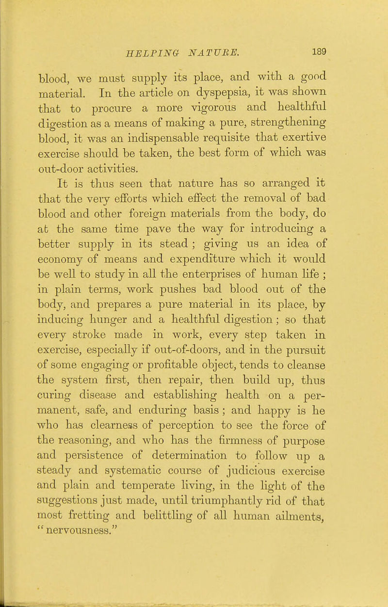 blood, we must supply its place, and with a good material. In the article on dyspepsia, it was shown that to procure a more vigorous and healthful digestion as a means of making a pure, strengthening blood, it was an indispensable requisite that exertive exercise should be taken, the best form of which was out-door activities. It is thus seen that nature has so arranged it that the very efforts which effect the removal of bad blood and other foreign materials from the body, do at the same time pave the way for introducing a better supply in its stead ; giving us an idea of economy of means and expenditure which it would be weU to study in all the enterprises of human life ; in plain terms, work pushes bad blood out of the body, and prepares a pure material in its place, by inducing hunger and a healthful digestion; so that every stroke made in work, every step taken in exercise, especially if out-of-doors, and in the pursuit of some engaging or profitable object, tends to cleanse the system first, then repair, then build up, thus curing disease and establishing health on a per- manent, safe, and enduring basis ; and happy is he who has clearness of perception to see the force of the reasoning, and who has the firmness of purpose and persistence of determination to follow up a steady and systematic course of judicious exercise and plain and temperate living, in the light of the suggestions just made, until triumphantly rid of that most fretting and behttling of all human ailments,  nervousness.