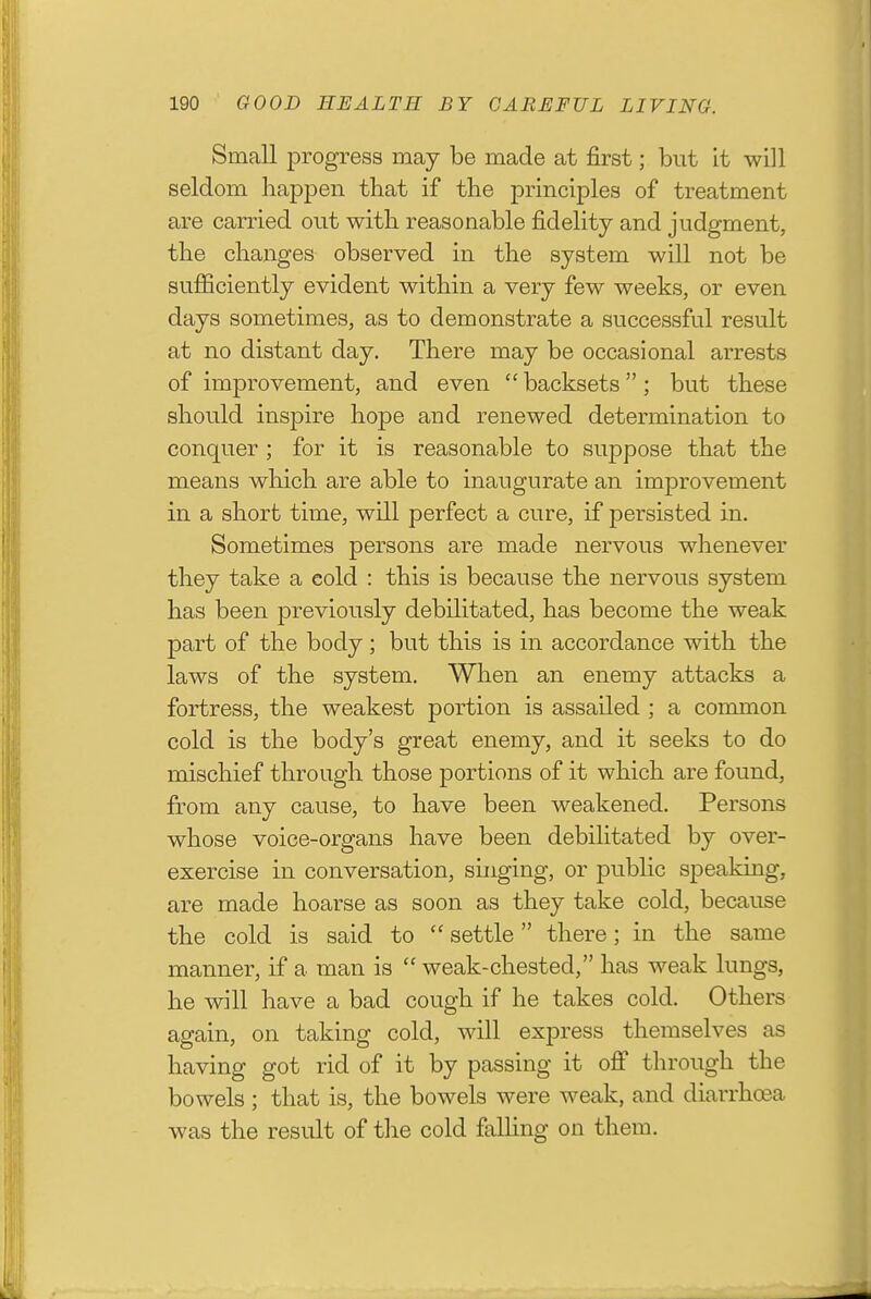 Small progress may be made at first; but it will seldom liappen that if the principles of treatment are carried out with reasonable fidelity and judgment, the changes observed in the system will not be sufficiently evident within a very few weeks, or even days sometimes, as to demonstrate a successful result at no distant day. There may be occasional arrests of improvement, and even  backsets  ; but these should inspire hope and renewed determination to conquer ; for it is reasonable to suppose that the means which are able to inaugurate an improvement in a short time, will perfect a cure, if persisted in. Sometimes persons are made nervous whenever they take a cold : this is because the nervous system has been previously debilitated, has become the weak part of the body; but this is in accordance with the laws of the system. When an enemy attacks a fortress, the weakest portion is assailed ; a common cold is the body's great enemy, and it seeks to do mischief through those portions of it which are found, from any cause, to have been weakened. Persons whose voice-organs have been debilitated by over- exercise in conversation, singing, or public speakmg, are made hoarse as soon as they take cold, because the cold is said to  settle there; in the same manner, if a man is  weak-chested, has weak lungs, he will have a bad cough if he takes cold. Others again, on taking cold, will express themselves as having got rid of it by passing it oflP through the bowels ; that is, the bowels were weak, and diarrhoea was the result of the cold falling on them.