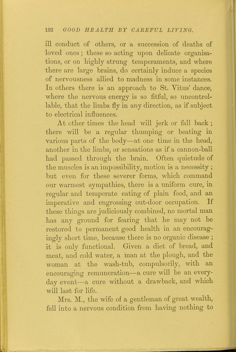 ill conduct of others, or a succession of deaths of loved ones; these so acting upon dehcate organisa- tions, or on highly strung temperaments, and where there are large brains, do certainly induce a species of nervousness allied to madness in some instances. In others there is an approach to St. Vitus' dance, where the nervous energy is so fitful, so uncontrol- lable, that the limbs fly in any direction, as if subject to electrical influences. At other times the head will jerk or fall back ; there will be a regular thumping or beating in various parts of the body—at one time in the head, another in the limbs, or sensations as if a cannon-ball had passed through the brain. Often quietude of the muscles is an impossibility, motion is a necessity ; but even for these severer forms, which command our warmest sympathies, there is a uniform cure, in regular and temperate eating of plain food, and an imperative and engrossing out-door occupation. If these things are judiciously combined, no mortal man has any ground for fearing that he may not be restored to permanent good health in an encourag- ingly short time, because there is no organic disease ; it is only functional. Given a diet of bread, and meat, and cold water, a man at the plough, and the woman at the wash-tub, compulserily, with an encouraging remuneration—a cure will be an every- day event—a cure without a drawback, and which will last for life. Mrs. M., the wife of a gentleman of great wealth, fell into a nervous condition from having nothing to