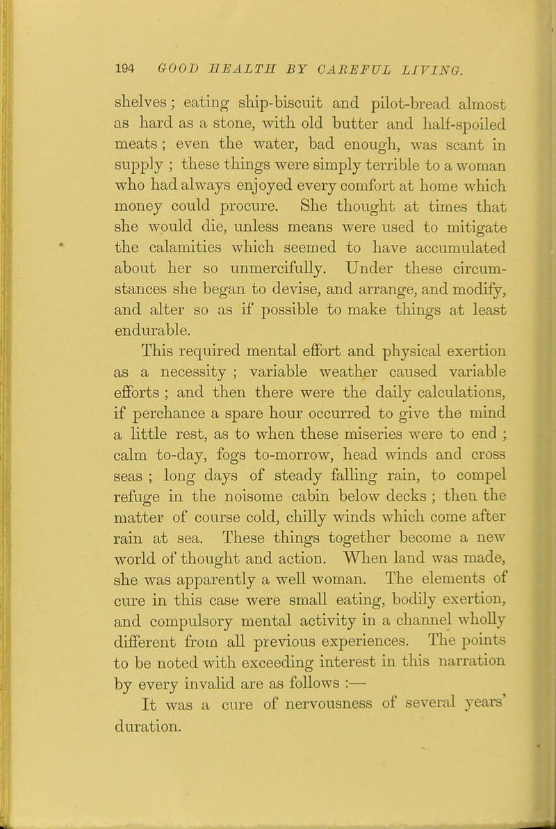 shelves; eating sHp-biscuit and pilot-bread almost as hard as a stone, with old butter and half-spoiled meats ; even the vv^ater, bad enough, vv^as scant in supply ; these things were simply terrible to a woman who had always enjoyed every comfort at home which money could procure. She thought at times that she would die, unless means were used to mitigate the calamities which seemed to have accumulated about her so unmercifully. Under these circum- stances she began to devise, and arrange, and modify, and alter so as if possible to make things at least endurable. This required mental effort and physical exertion as a necessity ; variable weather caused variable efforts ; and then there were the daily calculations, if perchance a spare hour occurred to give the mind a little rest, as to when these miseries were to end ; calm to-day, fogs to-morrow, head winds and cross seas ; long days of steady falling rain, to comjoel refuge in the noisome cabin below decks ; then the matter of course cold, chilly winds which come after rain at sea. These things together become a new world of thought and action. When land was made, she was apparently a well woman. The elements of cure in this case were small eating, bodily exertion, and compulsory mental activity in a channel wholly different from all previous experiences. The points to be noted with exceeding interest in this narration by every invalid are as follows :— It was a cure of nervousness of several years' duration.