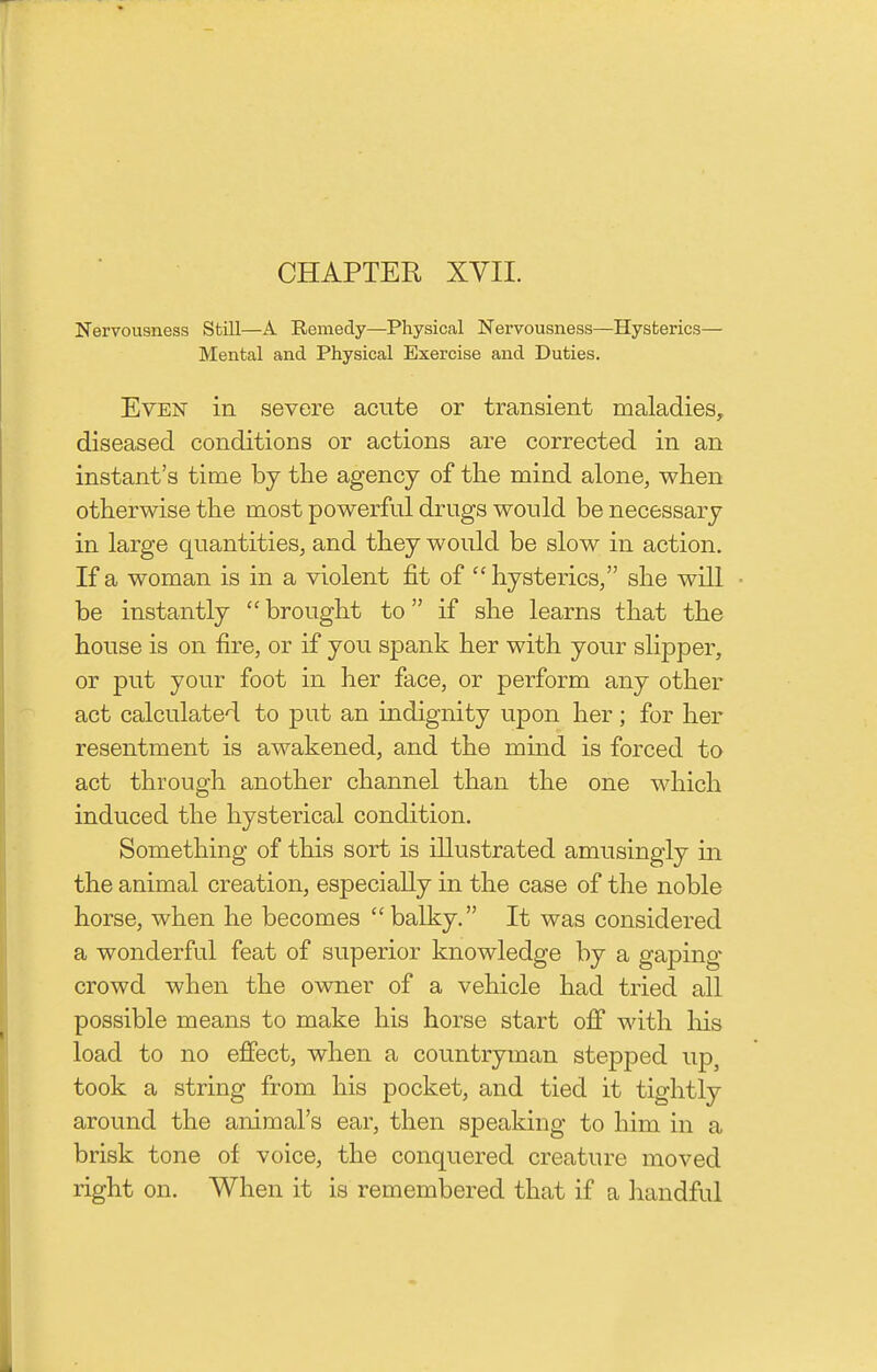 CHAPTER XVII. Nervousness Still—A Remedy—Physical Nervousness—Hysterics— Mental and Physical Exercise and Duties. Even in severe acute or transient maladies, diseased conditions or actions are corrected in an instant's time bj the agency of tlie mind alone, when otherwise the most powerful drugs would be necessary in large quantities, and they would be slow in action. If a woman is in a violent fit of hysterics, she will be instantly brought to if she learns that the house is on fire, or if you spank her with your slipper, or put your foot in her face, or perform any other act calculated to put an indignity upon her; for her resentment is awakened, and the mind is forced to act through another channel than the one which induced the hysterical condition. Something of this sort is illustrated amusingly in the animal creation, especially in the case of the noble horse, when he becomes balky. It was considered a wonderful feat of superior knowledge by a gaping crowd when the owner of a vehicle had tried all possible means to make his horse start off with his load to no effect, when a countryman stepped up, took a string from his pocket, and tied it tightly around the animal's ear, then speaking to him in a brisk tone of voice, the conquered creature moved right on. When it is remembered that if a handful