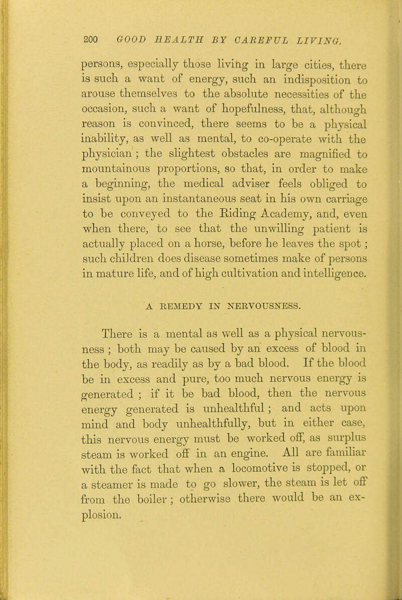 persons, especially those living in large cities, there is such a want of energy, such an indisposition to arouse themselves to the absolute necessities of the occasion, such a want of hopefulness, that, although reason is convinced, there seems to be a physical inability, as well as mental, to co-operate with the physician ; the slightest obstacles are magnified to mountainous proportions, so that, in order to make a beginning, the medical adviser feels obliged to insist upon an instantaneous seat in his own carriage to be conveyed to the Riding Academy, and, even when there, to see that the unwilling patient is actually placed on a horse, before he leaves the spot; such children does disease sometimes make of persons in mature life, and of high cultivation and intelligence. A REMEDY IN NERVOUSNESS. There is a mental as well as a physical nervous- ness ; both may be caused by an excess of blood in the body, as readily as by a bad blood. If the blood be in excess and pure, too much nervous energy is generated ; if it be bad blood, then the nervous energy generated is unhealthful; and acts upon mind and body unhealthfully, but in either case, this nervous energy must be worked oflP, as surplus steam is worked off in an engine. All are familiar with the fact that when a locomotive is stopped, or a steamer is made to go slower, the steam is let off from the boiler ; otherwise there would be an ex- plosion.