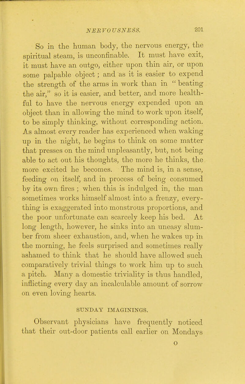 So in the human body, the nervous energy, the spmtual steam, is unconfinable. It must have exit, it must have an outgo, either upon thin air, or upon some palpable object; and as it is easier to expend the strength of the arms in work than in  beating the air, so it is easier, and better, and more health- ful to have the nervous energy expended upon an object than in allowing the mind to work upon itself, to be simply thinking, without corresponding action. As almost every reader has experienced when waking up in the night, he begins to think on some matter that presses on the mind unpleasantly, but, not being able to act out his thoughts, the more he thinks, the more excited he becomes. The mind is, in a sense, feeding on itself, and in process of being consumed by its own fires ; when this is indulged in, the man sometimes works himself almost into a frenzy, every- thing is exaggerated into monstrous proportions, and the poor unfortunate can scarcely keep his bed. At long length, however, he sinks into an uneasy slum- ber from sheer exhaustion, and, when he wakes up in the morning, he feels surprised and sometimes really ashamed to think that he should have allowed such comparatively trivial things to work him up to such a pitch. Many a domestic triviality is thus handled, inflicting every day an incalculable amount of sorrow on even loving hearts. SUNDAY IMAGININGS. Observant physicians have frequently noticed that their out-door patients call earlier on Mondays o
