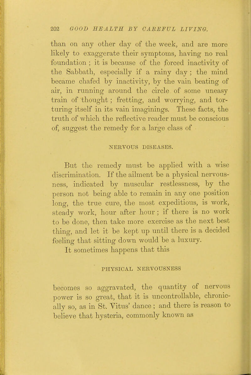 than on any other day of the week, and are more likely to exaggerate theh^ symptoms, having no real foundation ; it is because of the forced inactivity of the Sabbath, especially if a rainy day ; the mind became chafed by inactivity, by the vain beating of air, in running around the circle of some uneasy train of thought ; fretting, and worrying, and tor- turing itself in its vain imaginings. These facts, the truth of which the reflective reader must be conscious of, suggest the remedy for a large class of NERVOUS DISEASES. But the remedy must be applied with a wise discrimination. If the ailment be a physical nervous- ness, indicated by muscular restlessness, by the person not being able to remain in any one position long, the true cure, the most expeditious, is work, steady work, hour after hour ; if there is no work to be done, then take more exercise as the next best thing, and let it be kept up until there is a decided feeling that sitting down would be a luxury. It sometimes happens that this PHYSICAL NERVOUSNESS becomes so aggravated, the quantity of nervous power is so great, that it is uncontrollable, chronic- ally so, as in St. Vitus' dance; and there is reason to believe that hysteria, commonly known as