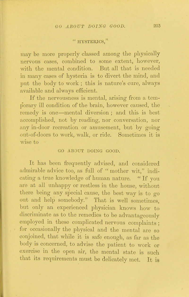  HYSTEE.ICS, may be more properly classed among the pliysically nervous cases, combined to some extent, however, with the mental condition. But all that is needed in many cases of hysteria is to divert the mind, and put the body to work ; this is nature's cure, always available and always efficient. If the nervousness is mental, arising from a tem- porary ill condition of the brain, however caused, the remedy is one—mental diversion ; and this is best accomplished, not by reading, nor conversation, nor any in-door recreation or amusement, but by going out-of-doors to work, walk, or ride. Sometimes it is wise to GO ABOUT DOING GOOD. It has been frequently advised, and considered admirable advice too, as full of  mother wit, indi- cating a true knowledge of human nature.  If you are at all unhappy or restless in the house, without there being any special cause, the best way is to go out and help somebody. That is well sometimes, but only an experienced physician knows how to discriminate as to the remedies to be advantageously employed in these complicated nervous complaints ; for occasionally the physical and the mental are so conjoined, that while it is safe enough, as far as the body is concerned, to advise the patient to work or exercise in the open air, the mental state is such that its requirements must be delicately met. It is