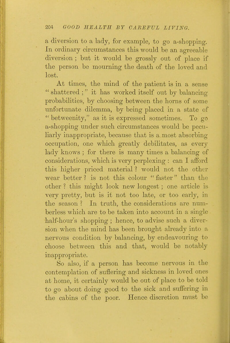 a diversion to a lady, for example, to go a-sliopping. In ordinary circumstances this would be an agreeable diversion ; but it would be grossly out of place if the person be mourning the death of the loved and lost. At times, the mind of the patient is in a sense  shattered ;  it has worked itself out by balancing- probabilities, by choosing between the horns of some unfortunate dilemma, by being placed in a state of  betweenity, as it is expressed sometimes. To go a-shopping under such circumstances would be pecu- liarly inappropriate, because that is a. most absorbing occupation, one which greatly debihtates, as every lady knows ; for there is many times a balancing of considerations, which is very perplexing : can I aflPord this higher priced material ? would not the other wear better ? is not this colour  faster than the other ? this might look new longest; one article is very pretty, but is it not too late, or too early, in the season ? In truth, the considerations are num- berless which are to be taken into account in a single half-hour's shopping ; hence, to advise such a diver- sion when the mind has been brought already into a nervous condition by balancing, by endeavouring to choose between this and that, would be notably inappropriate. So also, if a person has become nervous in the contemplation of suffering and sickness in loved ones at home, it certainly would be out of place to be told to go about doing good to the sick and suffering in the cabins of the poor. Hence discretion must be