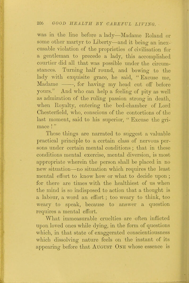 was in the line before a lady—Madame Roland or some other martyr to Liberty—and it being an inex- cusable violation of the proprieties of civihsation for a gentleman to precede a lady, this accomphshed courtier did all that was possible under the circum- stances. Turning half round, and bowing to the lady with exquisite grace, he said,  Excuse me, Madame , for having my head cut off before yours. And who can help a feeling of pity as well as admiration of the ruling passion strong in death, when Royalty, entering the bed-chamber of Lord Chesterfield, who, conscious of the contortions of the last moment, said to his superior,  Excuse the gri- mace !  These things are narrated to suggest a valuable practical principle to a certain class of nervous per- sons under certain mental conditions ; that in these conditions mental exercise, mental diversion, is most appropriate wherein the person shall be placed in no new situation—no situation which requires the least mental effort to know how or what to decide upon ; for there are times with the healthiest of us when the mind is so indisposed to action that a thought is a labour, a word an effort; too weary to think, too weary to speak, because to answer a question requires a mental effort. What immeasurable cruelties are often inflicted upon loved ones while dying, in the form of questions which, in that state of exaggerated conscientiousness which dissolving nature feels on the instant of its appearing before that August One whose essence is