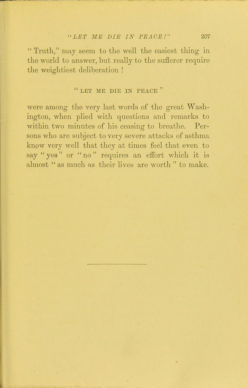  Truth, may seem to the well the easiest thing in the world to answer, but really to the sulierer require the weightiest deliberation !  LET ME DIE IN PEACE  were among the very last words of the great Wash- ington, when plied with questions and remarks to within two minutes of his ceasing to breathe. Per- sons who are subject to very severe attacks of asthma know very well that they at times feel that even to say  yes or  no  requires an effort which it is almost  as much as their lives are worth  to make.