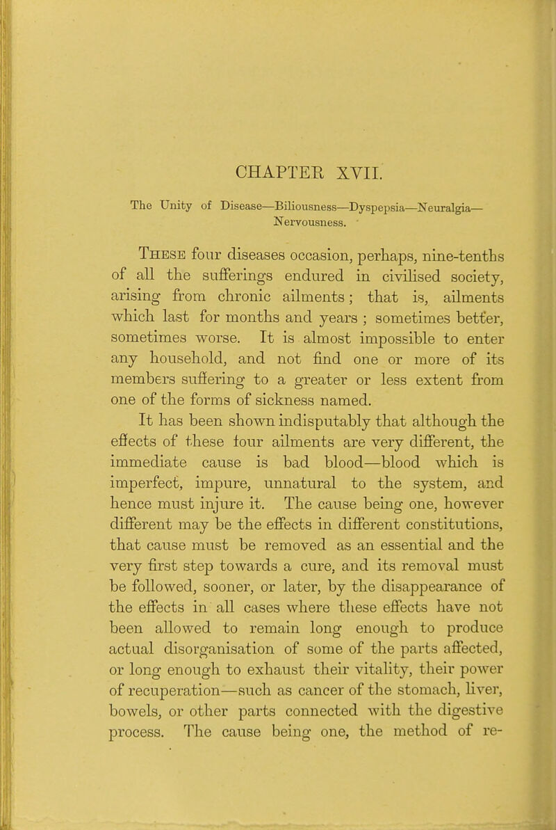 The Unity of Disease—Biliousness—Dyspepsia—Neuralgia- Nervousness. ■ These four diseases occasion, perhaps, nine-tenths of all the sufferings endured in civilised society, arising from chronic ailments; that is, ailments which last for months and years ; sometimes better, sometimes worse. It is almost impossible to enter any household, and not find one or more of its members suffering to a greater or less extent from one of the forms of sickness named. It has been shown indisputably that although the effects of these tour ailments are very different, the immediate cause is bad blood—blood which is imperfect, impure, unnatural to the system, and hence must injure it. The cause being one, however different may be the effects in different constitutions, that cause must be removed as an essential and the very first step towards a cure, and its removal must be followed, sooner, or later, by the disappearance of the effects in all cases where these effects have not been allowed to remain long enough to produce actual disorganisation of some of the parts affected, or long enough to exhaust their vitality, their power of recuperation—such as cancer of the stomach, Hver, bowels, or other parts connected with the digestive process. The cause being one, the metliod of re-