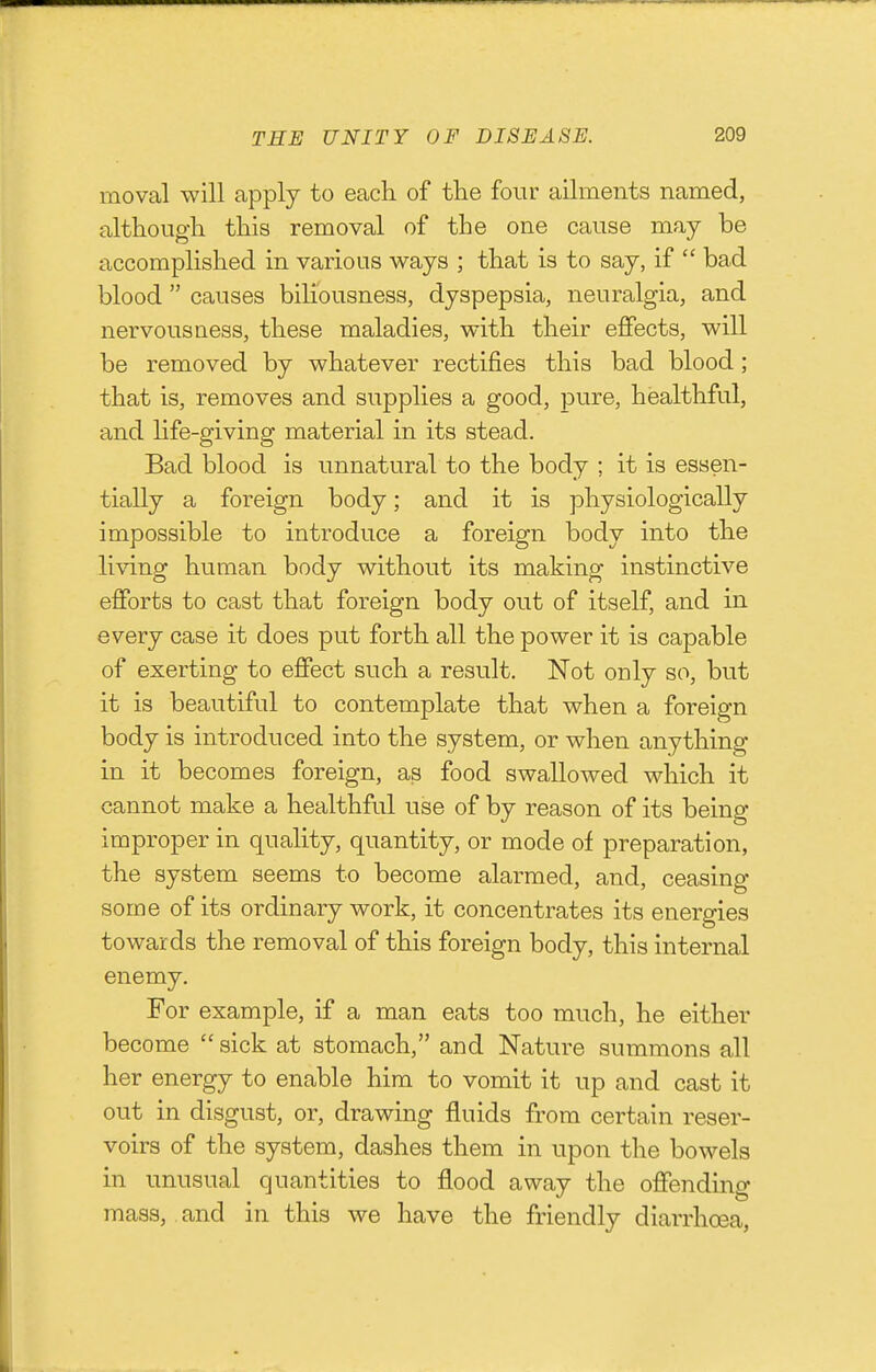 moval will apply to each of the four ailments named, although this removal of the one cause may be accomplished in various v^ays ; that is to say, if  bad blood  causes biliousness, dyspepsia, neuralgia, and nervousness, these maladies, with their effects, will be removed by whatever rectifies this bad blood ; that is, removes and supplies a good, pure, healthful, and Hfe-giving material in its stead. Bad blood is unnatural to the body ; it is essen- tially a foreign body; and it is physiologically impossible to introduce a foreign body into the living human body without its making instinctive efforts to cast that foreign body out of itself, and in every case it does put forth all the power it is capable of exerting to effect such a result. Not only so, but it is beautiful to contemplate that when a foreign body is introduced into the system, or when anything in it becomes foreign, as food swallowed which it cannot make a healthful use of by reason of its being improper in quality, quantity, or mode of preparation, the system seems to become alarmed, and, ceasing some of its ordinary work, it concentrates its energies towards the removal of this foreign body, this internal enemy. For example, if a man eats too much, he either become  sick at stomach, and Nature summons all her energy to enable him to vomit it up and cast it out in disgust, or, drawing fluids from certain reser- voirs of the system, dashes them in upon the bowels in unusual quantities to flood away the offending mass, and in this we have the friendly diarrhoea,