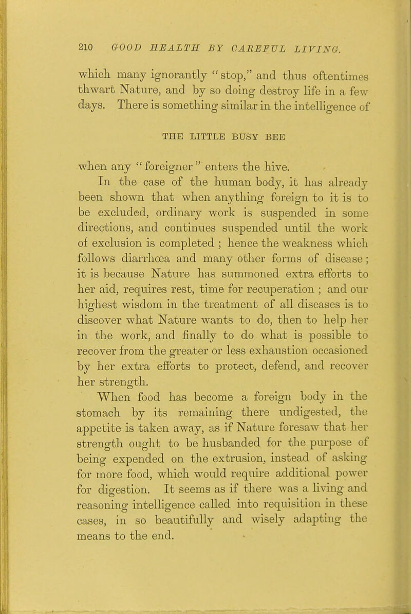 which many ignorantly  stop, and thus oftentimes thwart Nature, and by so doing destroy hfe in a few days. There is something similar in the intelHgence of THE LITTLE BUSY BEE when any  foreigner  enters the hive. In the case of the human body, it has abeady been shown that when anything foreign to it is to be exckided, ordinary work is suspended in some du-ections, and continues suspended until the work of exclusion is completed ; hence the weakness which follows diarrhoea and many other forms of disease; it is because Nature has summoned extra efforts to her aid, requires rest, time for recuperation ; and our highest wisdom in the treatment of all diseases is to discover what Nature wants to do, then to help her in the work, and fintdly to do what is possible to recover from the greater or less exhaustion occasioned by her extra efforts to protect, defend, and recover her strength. When food has become a foreign body in the stomach by its remaining there undigested, the appetite is taken away, as if Nature foresaw that her strength ought to be husbanded for the purpose of being expended on the extrusion, instead of asking for more food, which would require additional power for digestion. It seems as if there was a living and reasoning intelligence called into requisition in these cases, in so beautifully and wisely adapting the means to the end.