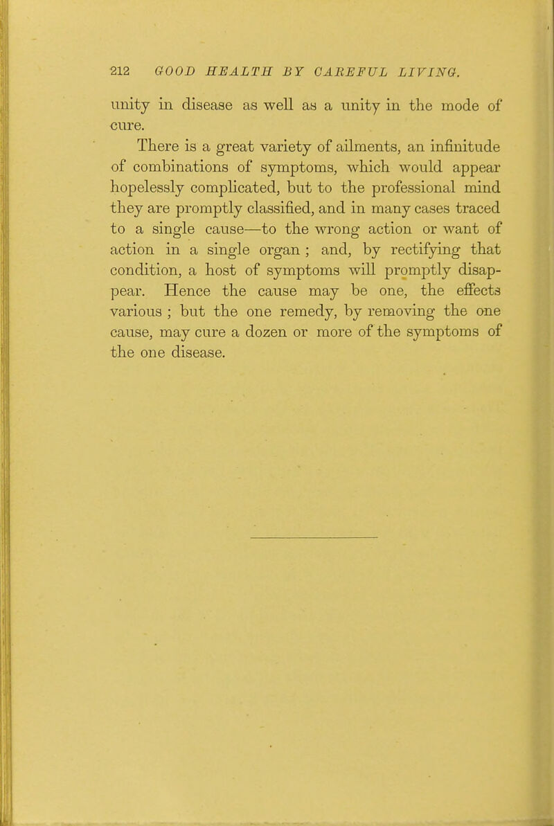 unity in disease as well as a unity in the mode of cure. There is a great variety of ailments, an infinitude of combinations of symptoms, which would appear hopelessly complicated, but to the professional mind they are promptly classified, and in many cases traced to a single cause—to the wrong action or want of action in a single organ ; and, by rectifying that condition, a host of symptoms will promjDtly disap- pear. Hence the cause may be one, the effects various ; but the one remedy, by removing the one cause, may cure a dozen or more of the symptoms of the one disease.