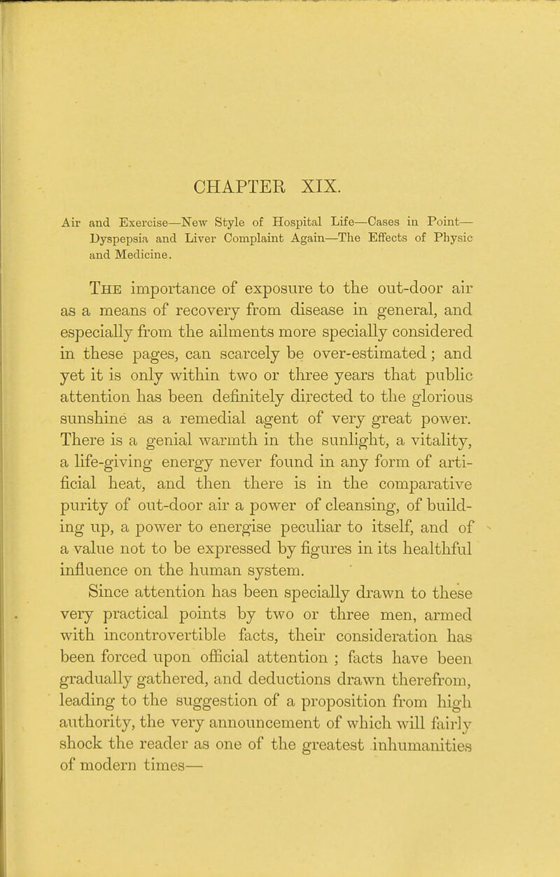 Air and Exercise—New Style of Hospital Life—Cases in Point— Dyspepsia and Liver Complaint Again—The Effects of Physic and Medicine. The importance of exposure to tlie out-door air as a means of recovery from disease in general, and especially from the ailments more specially considered in these pages, can scarcely be over-estimated; and yet it is only within two or three years that public attention has been definitely directed to the glorious sunshine as a remedial agent of very great power. There is a genial warmth in the sunlight, a vitality, a hfe-giving energy never found in any form of arti- ficial heat, and then there is in the comparative purity of out-door air a power of cleansing, of build- ing up, a power to energise peculiar to itself, and of a value not to be expressed by figures in its healthful influence on the human system. Since attention has been specially drawn to these very practical points by two or three men, armed with incontrovertible facts, their consideration has been forced upon official attention ; facts have been gradually gathered, and deductions drawn therefrom, leading to the suggestion of a proposition from high authority, the very announcement of which will faii-ly shock the reader as one of the greatest inhumanities of modern times—