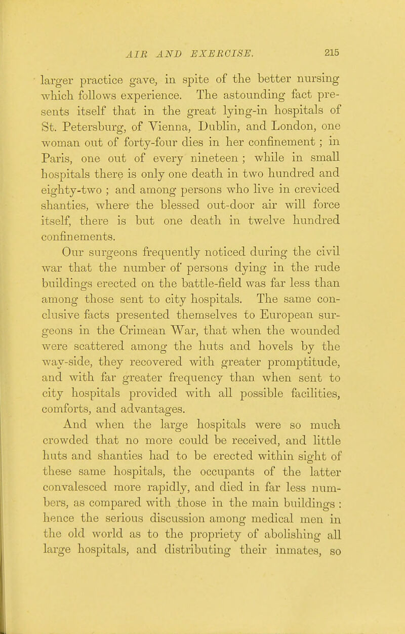 larger practice gave, in spite of the better nursing which follows experience. The astounding fact pre- sents itself that in the great lying-in hospitals of St. Petersburg, of Vienna, Dublin, and London, one woman out of forty-four dies in her confinement; in Paris, one out of every nineteen ; while in small hospitals there is only one death in two hundred and eighty-two ; and among persons who live in creviced shanties, where the blessed out-door air will force itself, there is but one death in twelve hundred confinements. Our surgeons frequently noticed during the civil war that the number of persons dying in the rude buildings erected on the battle-field was far less than among those sent to city hospitals. The same con- clusive facts presented themselves to European sur- geons in the Crimean War, that when the wounded were scattered among the huts and hovels by the way-side, they recovered with greater promptitude, and with far greater frequency than when sent to city hospitals provided with all possible facilities, comforts, and advantages. And when the large hospitals were so much crowded that no more could be received, and little huts and shanties had to be erected within sio-ht of these same hospitals, the occupants of the latter convalesced more rapidly, and died in far less num- bers, as compared with those in the main buildings : hence the serious discussion among medical men in the old world as to the propriety of abolishing all large hospitals, and distributing their inmates, so