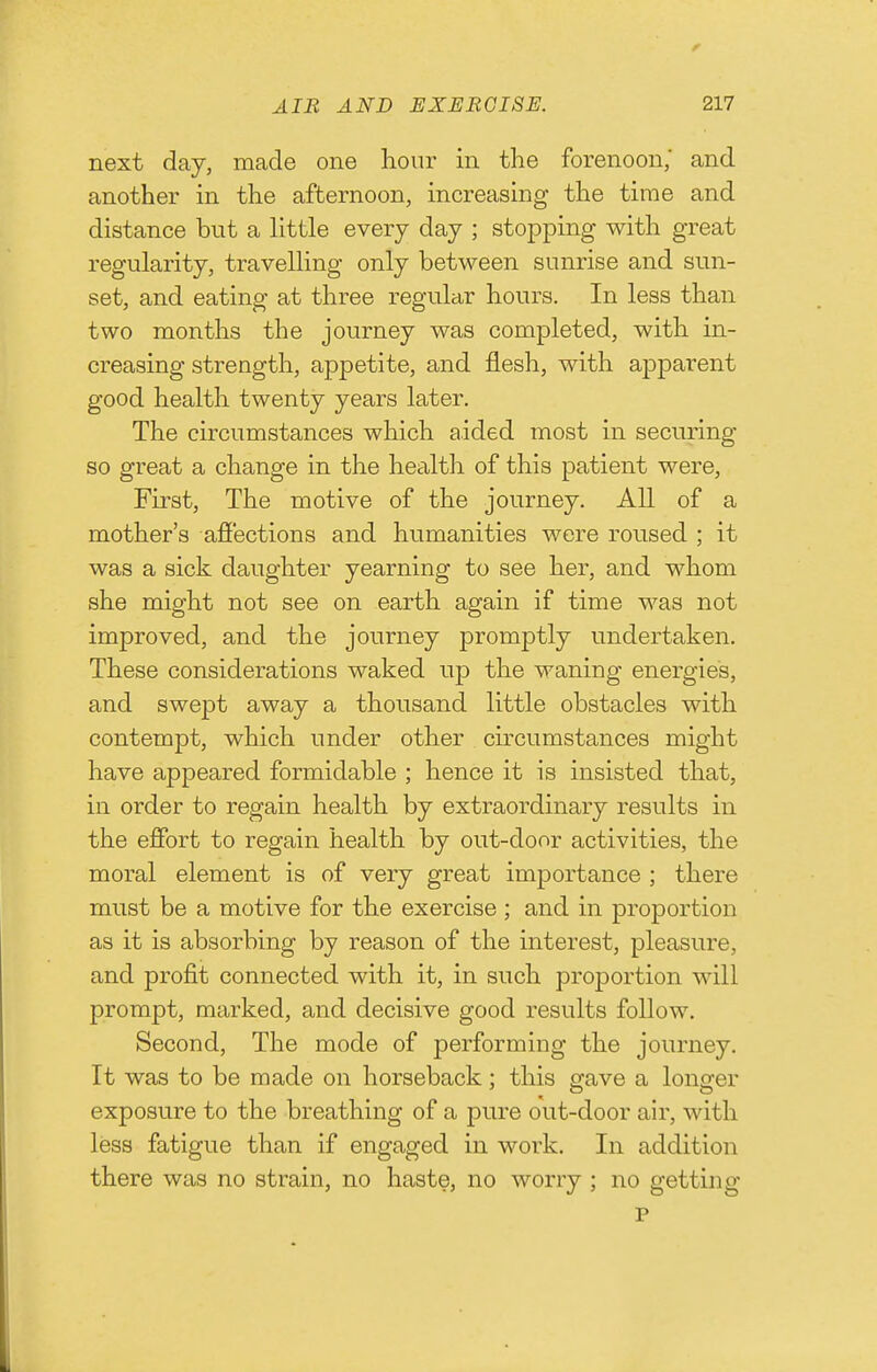 next day, made one hour in the forenoon,' and another in the afternoon, increasing the time and distance but a little every day ; stopping with great regularity, travelling only between sunrise and sun- set, and eating at three reguhir hours. In less than two months the journey was completed, with in- creasing strength, appetite, and flesh, with apparent good health twenty years later. The circumstances which aided most in securing so great a change in the health of this patient were, First, The motive of the journey. All of a mother's affections and humanities were roused ; it was a sick daughter yearning to see her, and whom she might not see on earth again if time was not improved, and the journey promptly undertaken. These considerations waked up the waning energies, and swept away a thousand little obstacles with contempt, which under other circumstances might have appeared formidable ; hence it is insisted that, in order to regain health by extraordinary results in the effort to regain health by out-door activities, the moral element is of very great importance ; there must be a motive for the exercise; and in proportion as it is absorbing by reason of the interest, pleasure, and profit connected with it, in such proportion will prompt, marked, and decisive good results follow. Second, The mode of performing the journey. It was to be made on horseback; this gave a longer exposure to the breathing of a pure out-door air, with less fatigue than if engaged in work. In addition there was no strain, no haste, no worry ; no getting p