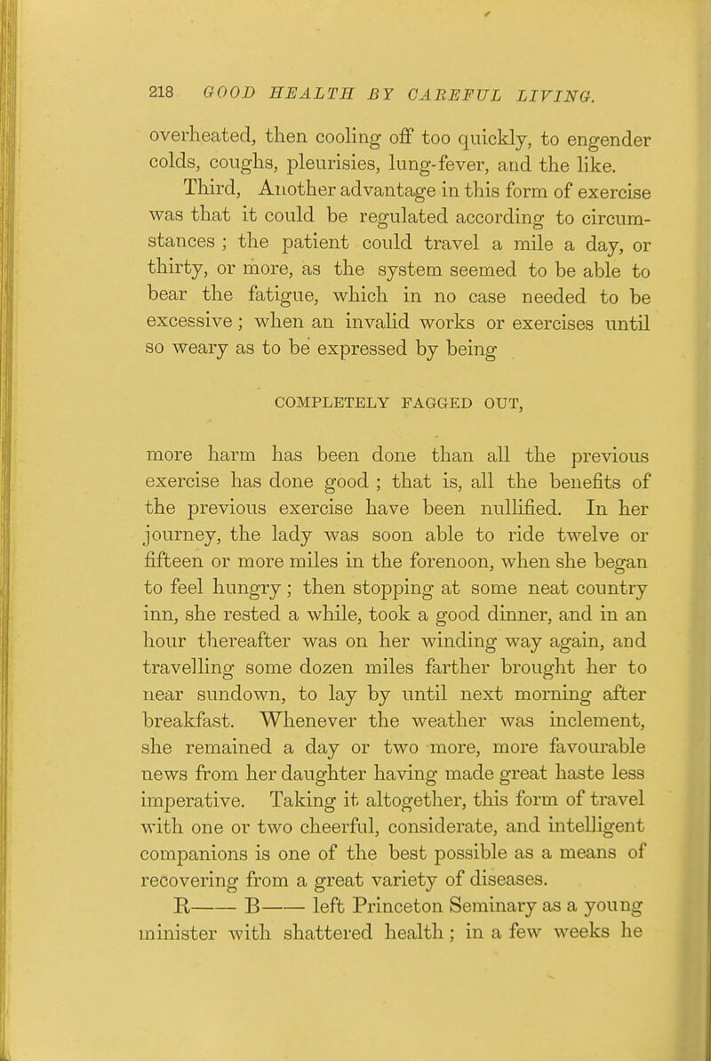 overheated, then cooling ofiP too quickly, to engender colds, coughs, jDleurisies, In ng-fever, and the like. Third, Another advantage in this form of exercise was that it could be regulated according to circum- stances ; the patient could travel a mile a day, or thirty, or more, as the system seemed to be able to bear the fatigue, which in no case needed to be excessive; when an invalid works or exercises until so weary as to be expressed by being COMPLETELY FAGGED OUT, more harm has been done than all the previous exercise has done good ; that is, all the benefits of the previous exercise have been nullified. In her journey, the lady was soon able to ride twelve or fifteen or more miles in the forenoon, when she began to feel hungry; then stopping at some neat country inn, she rested a while, took a good dinner, and in an hour thereafter was on her winding way again, and travelling some dozen miles farther brought her to near sundown, to lay by until next morning after breakfast. Whenever the weather was inclement, she remained a day or two more, more favourable news from her daughter having made great haste less imperative. Taking it altogetlier, this form of travel with one or two cheerful, considerate, and intelligent companions is one of the best possible as a means of recovering from a great variety of diseases. R B left Princeton Seminary as a young minister with shattered health ; in a few weeks he